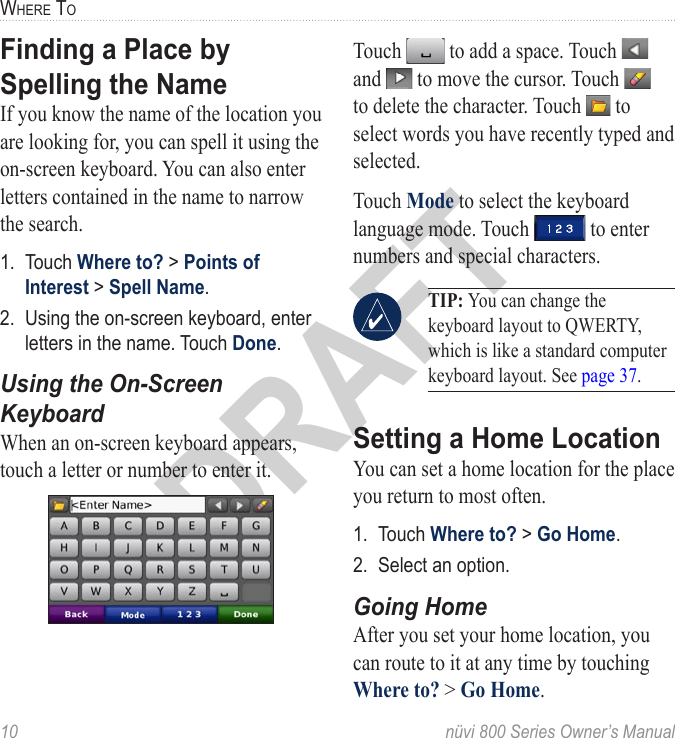 10  nüvi 800 Series Owner’s ManualWhere toDRAFTFinding a Place by Spelling the Name If you know the name of the location you are looking for, you can spell it using the on-screen keyboard. You can also enter letters contained in the name to narrow the search. 1.  Touch Where to? &gt; Points of Interest &gt; Spell Name.2.  Using the on-screen keyboard, enter letters in the name. Touch Done. Using the On-Screen KeyboardWhen an on-screen keyboard appears, touch a letter or number to enter it. Touch   to add a space. Touch   and   to move the cursor. Touch   to delete the character. Touch   to select words you have recently typed and selected. Touch Mode to select the keyboard language mode. Touch   to enter numbers and special characters. TIP: You can change the keyboard layout to QWERTY, which is like a standard computer keyboard layout. See page 37.Setting a Home LocationYou can set a home location for the place you return to most often. 1.  Touch Where to? &gt; Go Home.2.  Select an option. Going HomeAfter you set your home location, you can route to it at any time by touching Where to? &gt; Go Home.