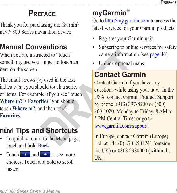 nüvi 800 Series Owner’s Manual  iPrefaceDRAFTPrefaceThank you for purchasing the Garmin® nüvi® 800 Series navigation device. Manual ConventionsWhen you are instructed to “touch” something, use your nger to touch an item on the screen. The small arrows (&gt;) used in the text indicate that you should touch a series of items. For example, if you see “touch Where to? &gt; Favorites” you should touch Where to?, and then touch Favorites. nüvi Tips and ShortcutsTo quickly return to the Menu page, touch and hold Back.Touch   and   to see more choices. Touch and hold to scroll faster.••myGarmin™ Go to http://my.garmin.com to access the latest services for your Garmin products:Register your Garmin unit.Subscribe to online services for safety camera information (see page 46).Unlock optional maps.Contact GarminContact Garmin if you have any questions while using your nüvi. In the USA, contact Garmin Product Support by phone: (913) 397-8200 or (800) 800-1020, Monday to Friday, 8 AM to 5 PM Central Time; or go to  www.garmin.com/support.In Europe, contact Garmin (Europe) Ltd. at +44 (0) 870.8501241 (outside the UK) or 0808 2380000 (within the UK).•••