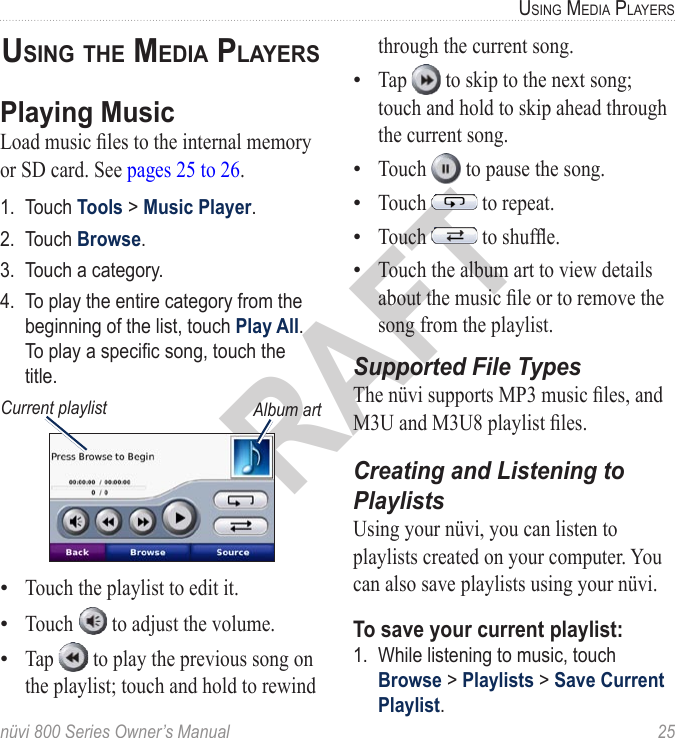 nüvi 800 Series Owner’s Manual  25USinG Media PlayerSDRAFTUsinG The Media PlayersPlaying MusicLoad music les to the internal memory or SD card. See pages 25 to 26.1.  Touch Tools &gt; Music Player. 2.  Touch Browse.3.  Touch a category.4.  To play the entire category from the beginning of the list, touch Play All. To play a specic song, touch the title. Album artCurrent playlistTouch the playlist to edit it. Touch   to adjust the volume. Tap   to play the previous song on the playlist; touch and hold to rewind •••through the current song. Tap   to skip to the next song; touch and hold to skip ahead through the current song. Touch   to pause the song. Touch   to repeat. Touch   to shufe. Touch the album art to view details about the music le or to remove the song from the playlist.Supported File TypesThe nüvi supports MP3 music les, and M3U and M3U8 playlist les.Creating and Listening to PlaylistsUsing your nüvi, you can listen to playlists created on your computer. You can also save playlists using your nüvi. To save your current playlist: 1.  While listening to music, touch Browse &gt; Playlists &gt; Save Current Playlist. •••••