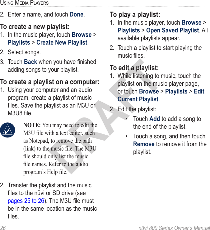 26  nüvi 800 Series Owner’s ManualUSinG Media PlayerSDRAFT2.  Enter a name, and touch Done. To create a new playlist: 1.  In the music player, touch Browse &gt; Playlists &gt; Create New Playlist. 2.  Select songs. 3.  Touch Back when you have nished adding songs to your playlist.To create a playlist on a computer:1.  Using your computer and an audio program, create a playlist of music les. Save the playlist as an M3U or M3U8 le.  NOTE: You may need to edit the M3U le with a text editor, such as Notepad, to remove the path (link) to the music le. The M3U le should only list the music le names. Refer to the audio program’s Help le. 2.  Transfer the playlist and the music les to the nüvi or SD drive (see pages 25 to 26). The M3U le must be in the same location as the music les.To play a playlist:1.  In the music player, touch Browse &gt; Playlists &gt; Open Saved Playlist. All available playlists appear.2.  Touch a playlist to start playing the music les. To edit a playlist:1.  While listening to music, touch the playlist on the music player page, or touch Browse &gt; Playlists &gt; Edit Current Playlist. 2.  Edit the playlist: Touch Add to add a song to the end of the playlist. Touch a song, and then touch Remove to remove it from the playlist. ••