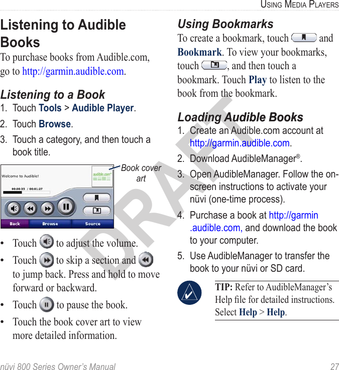 nüvi 800 Series Owner’s Manual  27USinG Media PlayerSDRAFTListening to Audible BooksTo purchase books from Audible.com, go to http://garmin.audible.com. Listening to a Book1.  Touch Tools &gt; Audible Player. 2.  Touch Browse.3.  Touch a category, and then touch a book title.Book cover artTouch   to adjust the volume. Touch   to skip a section and   to jump back. Press and hold to move forward or backward. Touch   to pause the book. Touch the book cover art to view more detailed information. ••••Using BookmarksTo create a bookmark, touch   and Bookmark. To view your bookmarks, touch  , and then touch a bookmark. Touch Play to listen to the book from the bookmark.Loading Audible BooksAudible Books1.  Create an Audible.com account at  http://garmin.audible.com. 2.  Download AudibleManager®. 3.  Open AudibleManager. Follow the on-screen instructions to activate your nüvi (one-time process).4.  Purchase a book at http://garmin .audible.com, and download the book to your computer.5.  Use AudibleManager to transfer the book to your nüvi or SD card.  TIP: Refer to AudibleManager’s Help le for detailed instructions. Select Help &gt; Help.