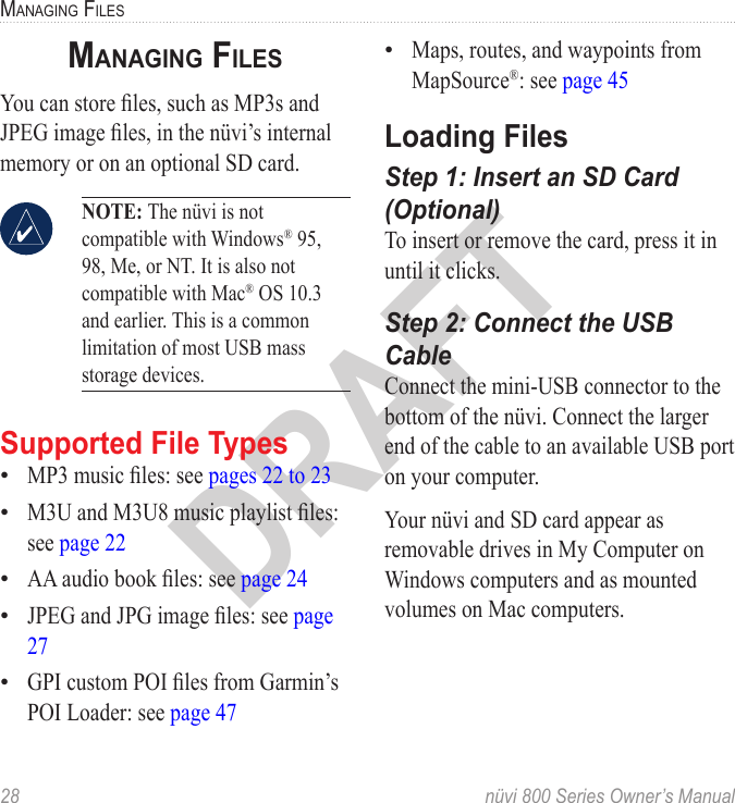 28  nüvi 800 Series Owner’s ManualManaGinG fileSDRAFTManaGinG filesYou can store les, such as MP3s and JPEG image les, in the nüvi’s internal memory or on an optional SD card.  NOTE: The nüvi is not compatible with Windows® 95, 98, Me, or NT. It is also not compatible with Mac® OS 10.3 and earlier. This is a common limitation of most USB mass storage devices. Supported File TypesMP3 music les: see pages 22 to 23M3U and M3U8 music playlist les: see page 22AA audio book les: see page 24JPEG and JPG image les: see page 27GPI custom POI les from Garmin’s POI Loader: see page 47•••••Maps, routes, and waypoints from MapSource®: see page 45Loading FilesStep 1: Insert an SD Card (Optional)To insert or remove the card, press it in until it clicks. Step 2: Connect the USB CableConnect the mini-USB connector to the bottom of the nüvi. Connect the larger end of the cable to an available USB port on your computer. Your nüvi and SD card appear as removable drives in My Computer on Windows computers and as mounted volumes on Mac computers. •