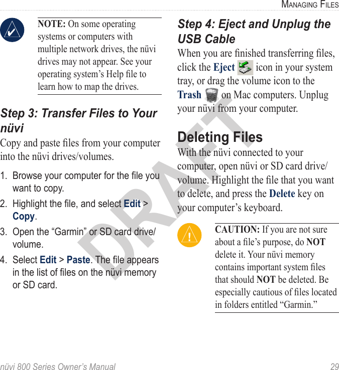 nüvi 800 Series Owner’s Manual  29ManaGinG fileSDRAFTNOTE: On some operating systems or computers with multiple network drives, the nüvi drives may not appear. See your operating system’s Help le to learn how to map the drives. Step 3: Transfer Files to Your nüviCopy and paste les from your computer into the nüvi drives/volumes. 1.  Browse your computer for the le you want to copy. 2.  Highlight the le, and select Edit &gt; Copy. 3.  Open the “Garmin” or SD card drive/volume.4.  Select Edit &gt; Paste. The le appears in the list of les on the nüvi memory or SD card. Step 4: Eject and Unplug the USB CableWhen you are nished transferring les, click the Eject   icon in your system tray, or drag the volume icon to the Trash   on Mac computers. Unplug your nüvi from your computer.Deleting Files With the nüvi connected to your computer, open nüvi or SD card drive/volume. Highlight the le that you want to delete, and press the Delete key on your computer’s keyboard. CAUTION: If you are not sure about a le’s purpose, do NOT delete it. Your nüvi memory contains important system les that should NOT be deleted. Be especially cautious of les located in folders entitled “Garmin.”