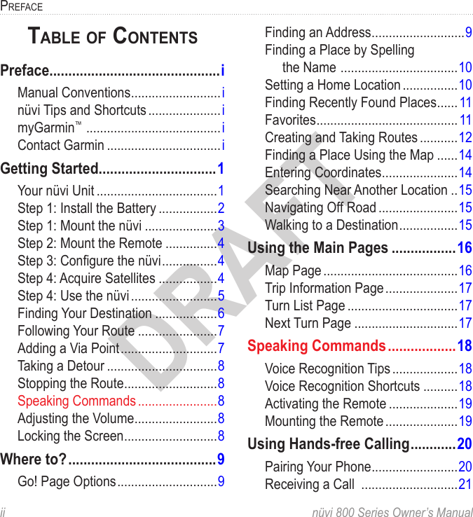 ii  nüvi 800 Series Owner’s ManualPrefaceDRAFTTable of conTenTsPreface.............................................iManual Conventions ..........................inüvi Tips and Shortcuts .....................imyGarmin™  .......................................iContact Garmin .................................iGetting Started ...............................1Your nüvi Unit ...................................1Step 1: Install the Battery .................2Step 1: Mount the nüvi .....................3Step 2: Mount the Remote ...............4Step 3: Congure the nüvi ................4Step 4: Acquire Satellites .................4Step 4: Use the nüvi .........................5Finding Your Destination ..................6Following Your Route .......................7Adding a Via Point ............................7Taking a Detour ................................8Stopping the Route ...........................8Speaking Commands .......................8Adjusting the Volume ........................8Locking the Screen ...........................8Where to? .......................................9Go! Page Options .............................9Finding an Address ...........................9Finding a Place by Spelling  the Name  ..................................10Setting a Home Location ................10Finding Recently Found Places ......11Favorites .........................................11Creating and Taking Routes ...........12Finding a Place Using the Map ......14Entering Coordinates ......................14Searching Near Another Location ..15Navigating Off Road .......................15Walking to a Destination .................15Using the Main Pages .................16Map Page .......................................16Trip Information Page .....................17Turn List Page ................................17Next Turn Page ..............................17Speaking Commands ..................18Voice Recognition Tips ...................18Voice Recognition Shortcuts ..........18Activating the Remote ....................19Mounting the Remote .....................19Using Hands-free Calling ............20Pairing Your Phone .........................20Receiving a Call  ............................21