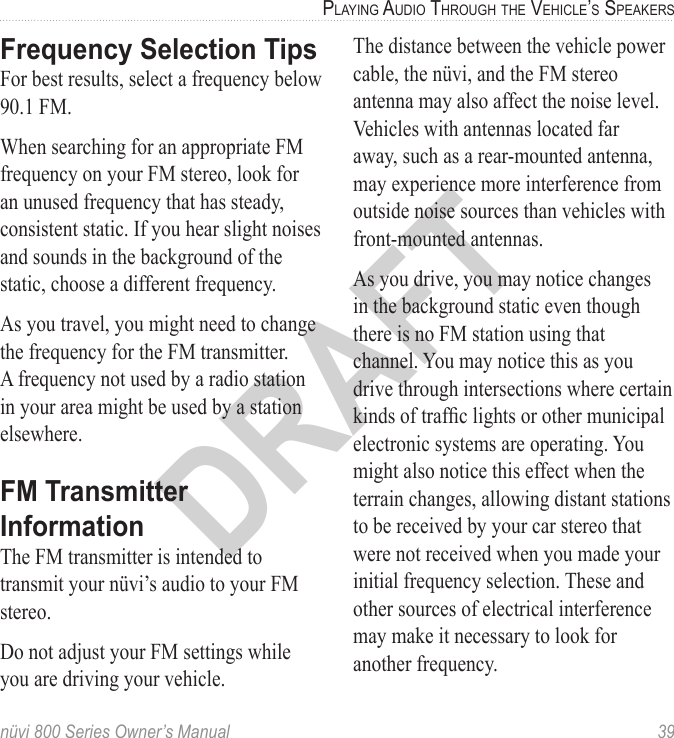 nüvi 800 Series Owner’s Manual  39PlayinG aUdio throUGh the Vehicle’S SPeakerSDRAFTFrequency Selection TipsFor best results, select a frequency below 90.1 FM.When searching for an appropriate FM frequency on your FM stereo, look for an unused frequency that has steady, consistent static. If you hear slight noises and sounds in the background of the static, choose a different frequency.As you travel, you might need to change the frequency for the FM transmitter. A frequency not used by a radio station in your area might be used by a station elsewhere. FM Transmitter InformationThe FM transmitter is intended to transmit your nüvi’s audio to your FM stereo.Do not adjust your FM settings while you are driving your vehicle. The distance between the vehicle power cable, the nüvi, and the FM stereo antenna may also affect the noise level. Vehicles with antennas located far away, such as a rear-mounted antenna, may experience more interference from outside noise sources than vehicles with front-mounted antennas.As you drive, you may notice changes in the background static even though there is no FM station using that channel. You may notice this as you drive through intersections where certain kinds of trafc lights or other municipal electronic systems are operating. You might also notice this effect when the terrain changes, allowing distant stations to be received by your car stereo that were not received when you made your initial frequency selection. These and other sources of electrical interference may make it necessary to look for another frequency.