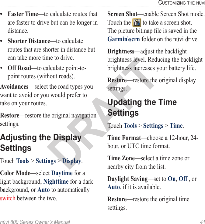 nüvi 800 Series Owner’s Manual  41cUStoMizinG the nüViDRAFTFaster Time—to calculate routes that are faster to drive but can be longer in distance. Shorter Distance—to calculate routes that are shorter in distance but can take more time to drive.Off Road—to calculate point-to-point routes (without roads). Avoidances—select the road types you want to avoid or you would prefer to take on your routes. Restore—restore the original navigation settings.Adjusting the Display SettingsTouch Tools &gt; Settings &gt; Display. Color Mode—select Daytime for a light background, Nighttime for a dark background, or Auto to automatically switch between the two. •••Screen Shot—enable Screen Shot mode. Touch the   to take a screen shot. The picture bitmap le is saved in the Garmin\scrn folder on the nüvi drive. Brightness—adjust the backlight brightness level. Reducing the backlight brightness increases your battery life. Restore—restore the original display settings.Updating the Time SettingsTouch Tools &gt; Settings &gt; Time. Time Format—choose a 12-hour, 24-hour, or UTC time format.Time Zone—select a time zone or nearby city from the list. Daylight Saving—set to On, Off , or Auto, if it is available.Restore—restore the original time settings.