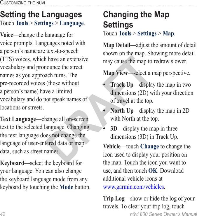 42  nüvi 800 Series Owner’s ManualcUStoMizinG the nüViDRAFTSetting the LanguagesTouch Tools &gt; Settings &gt; Language. Voice—change the language for voice prompts. Languages noted with a person’s name are text-to-speech (TTS) voices, which have an extensive vocabulary and pronounce the street names as you approach turns. The pre-recorded voices (those without a person’s name) have a limited vocabulary and do not speak names of locations or streets.Text Language—change all on-screen text to the selected language. Changing the text language does not change the language of user-entered data or map data, such as street names. Keyboard—select the keyboard for your language. You can also change the keyboard language mode from any keyboard by touching the Mode button.Changing the Map SettingsTouch Tools &gt; Settings &gt; Map. Map Detail—adjust the amount of detail shown on the map. Showing more detail may cause the map to redraw slower. Map View—select a map perspective. Track Up—display the map in two dimensions (2D) with your direction of travel at the top.North Up—display the map in 2D with North at the top.3D—display the map in three dimensions (3D) in Track Up. Vehicle—touch Change to change the icon used to display your position on the map. Touch the icon you want to use, and then touch OK. Download additional vehicle icons at  www.garmin.com/vehicles.Trip Log—show or hide the log of your travels. To clear your trip log, touch •••
