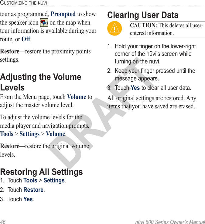 46  nüvi 800 Series Owner’s ManualcUStoMizinG the nüViDRAFTtour as programmed, Prompted to show the speaker icon   on the map when tour information is available during your route, or Off.Restore—restore the proximity points settings.Adjusting the Volume LevelsFrom the Menu page, touch Volume to adjust the master volume level. To adjust the volume levels for the media player and navigation prompts, Tools &gt; Settings &gt; Volume. Restore—restore the original volume levels. Restoring All Settings1.  Touch Tools &gt; Settings. 2.  Touch Restore.3.  Touch Yes.Clearing User DataCAUTION: This deletes all user-entered information.1.  Hold your nger on the lower-right corner of the nüvi’s screen while turning on the nüvi. 2.  Keep your nger pressed until the message appears. 3.  Touch Yes to clear all user data. All original settings are restored. Any items that you have saved are erased.