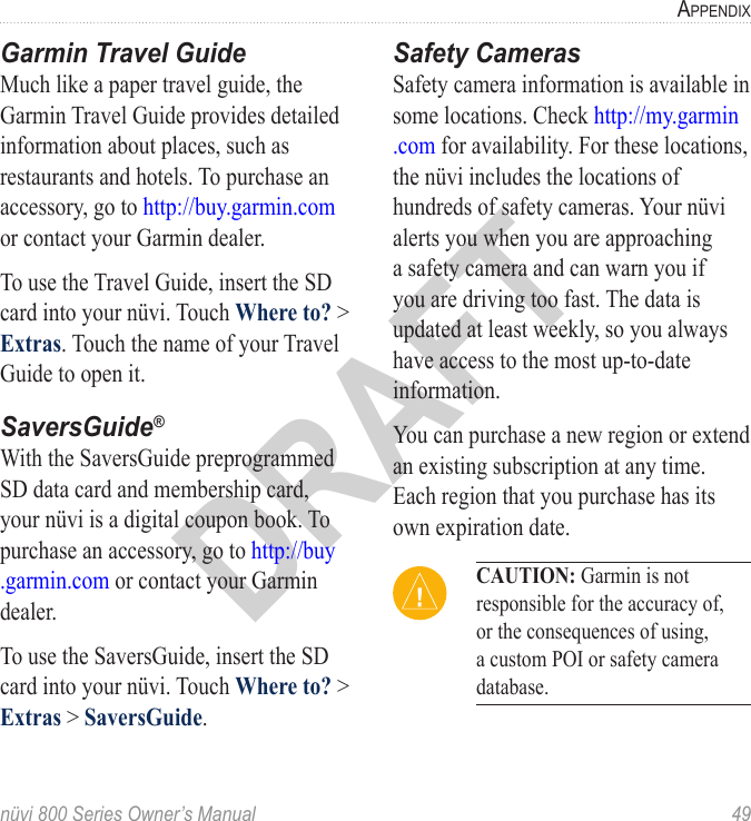 nüvi 800 Series Owner’s Manual  49aPPendixDRAFTGarmin Travel GuideMuch like a paper travel guide, the Garmin Travel Guide provides detailed information about places, such as restaurants and hotels. To purchase an accessory, go to http://buy.garmin.com or contact your Garmin dealer. To use the Travel Guide, insert the SD card into your nüvi. Touch Where to? &gt; Extras. Touch the name of your Travel Guide to open it. SaversGuide®With the SaversGuide preprogrammed SD data card and membership card, your nüvi is a digital coupon book. To purchase an accessory, go to http://buy .garmin.com or contact your Garmin dealer.To use the SaversGuide, insert the SD card into your nüvi. Touch Where to? &gt; Extras &gt; SaversGuide.Safety CamerasSafety camera information is available in some locations. Check http://my.garmin .com for availability. For these locations, the nüvi includes the locations of hundreds of safety cameras. Your nüvi alerts you when you are approaching a safety camera and can warn you if you are driving too fast. The data is updated at least weekly, so you always have access to the most up-to-date information.You can purchase a new region or extend an existing subscription at any time. Each region that you purchase has its own expiration date. CAUTION: Garmin is not responsible for the accuracy of, or the consequences of using, a custom POI or safety camera database. 