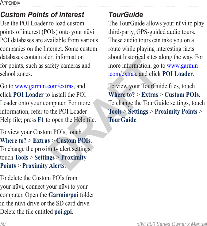 50  nüvi 800 Series Owner’s ManualaPPendixDRAFTCustom Points of InterestUse the POI Loader to load custom points of interest (POIs) onto your nüvi. POI databases are available from various companies on the Internet. Some custom databases contain alert information for points, such as safety cameras and school zones. Go to www.garmin.com/extras, and click POI Loader to install the POI Loader onto your computer. For more information, refer to the POI Loader Help le; press F1 to open the Help le. To view your Custom POIs, touch Where to? &gt; Extras &gt; Custom POIs. To change the proximity alert settings, touch Tools &gt; Settings &gt; Proximity Points &gt; Proximity Alerts.To delete the Custom POIs from your nüvi, connect your nüvi to your computer. Open the Garmin\poi folder in the nüvi drive or the SD card drive. Delete the le entitled poi.gpi.TourGuideThe TourGuide allows your nüvi to play third-party, GPS-guided audio tours. These audio tours can take you on a route while playing interesting facts about historical sites along the way. For more information, go to www.garmin .com/extras, and click POI Loader.To view your TourGuide les, touch Where to? &gt; Extras &gt; Custom POIs. To change the TourGuide settings, touch Tools &gt; Settings &gt; Proximity Points &gt; TourGuide.