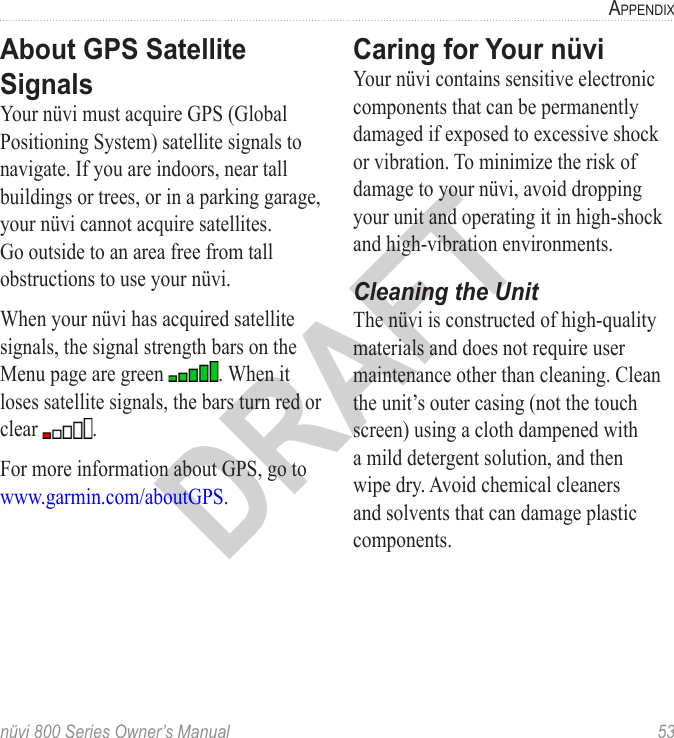 nüvi 800 Series Owner’s Manual  53aPPendixDRAFTAbout GPS Satellite SignalsYour nüvi must acquire GPS (Global Positioning System) satellite signals to navigate. If you are indoors, near tall buildings or trees, or in a parking garage, your nüvi cannot acquire satellites. Go outside to an area free from tall obstructions to use your nüvi. When your nüvi has acquired satellite signals, the signal strength bars on the Menu page are green  . When it loses satellite signals, the bars turn red or clear  . For more information about GPS, go to www.garmin.com/aboutGPS.Caring for Your nüvi Your nüvi contains sensitive electronic components that can be permanently damaged if exposed to excessive shock or vibration. To minimize the risk of damage to your nüvi, avoid dropping your unit and operating it in high-shock and high-vibration environments.Cleaning the UnitThe nüvi is constructed of high-quality materials and does not require user maintenance other than cleaning. Clean the unit’s outer casing (not the touch screen) using a cloth dampened with a mild detergent solution, and then wipe dry. Avoid chemical cleaners and solvents that can damage plastic components.