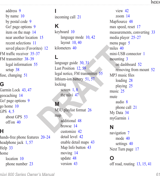 indexnüvi 800 Series Owner’s Manual  61DRAFTaddress  9by name  10by postal code  9Go! page options  9item on the map  14near another location  15recent selections  11saved places (Favorites)  12FM trafc receiver  35–37FM transmitter  38–39legal information  55setup  38fuse, changing  51GGarmin Lock  43, 47geocaching  14Go! page options  9go home  10GPS  4, 5about GPS  53off/on  40Hhands-free phone features  20–24headphone jack  1, 57Help  33homelocation  10phone number  23Iincoming call  21Kkeyboard  10language mode  10, 42layout  10, 40kilometers  40Llanguage guide  30, 31Last Position  12, 59legal notice, FM transmitter  55lithium-ion battery  51, 57lockingscreen  1, 8the nüvi  47MM3U playlist format  26mapadditional  48browse  14customize  42detail level  42enable detail maps  43Map Info button  43moving  14update  48version  43view  42zoom  14MapSource  48max speed, reset  17measurements, converting  33media player  25–27menu page  5miles  40mini-USB connector  1mounting  3on dashboard  52removing from mount  52MP3 music lesloading  28playing  25music  25muteaudio  8phone call  21My Data  34myGarmin  iNnavigation  7mode  40settings  40Next Turn page  17Ooff road, routing  13, 15, 41