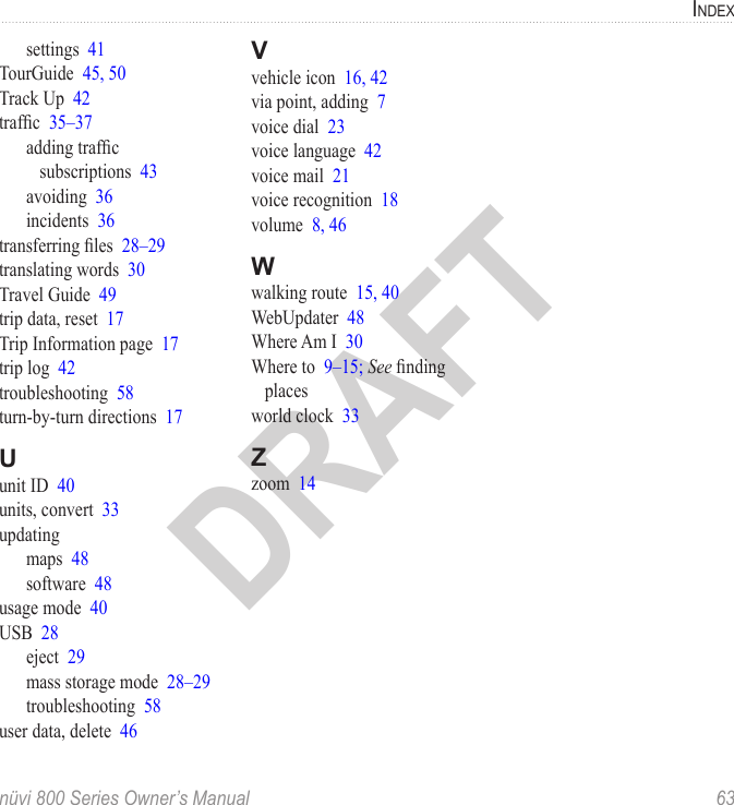 indexnüvi 800 Series Owner’s Manual  63DRAFTsettings  41TourGuide  45, 50Track Up  42trafc  35–37adding trafc subscriptions  43avoiding  36incidents  36transferring les  28–29translating words  30Travel Guide  49trip data, reset  17Trip Information page  17trip log  42troubleshooting  58turn-by-turn directions  17Uunit ID  40units, convert  33updatingmaps  48software  48usage mode  40USB  28eject  29mass storage mode  28–29troubleshooting  58user data, delete  46Vvehicle icon  16, 42via point, adding  7voice dial  23voice language  42voice mail  21voice recognition  18volume  8, 46Wwalking route  15, 40WebUpdater  48Where Am I  30Where to  9–15; See nding placesworld clock  33Zzoom  14