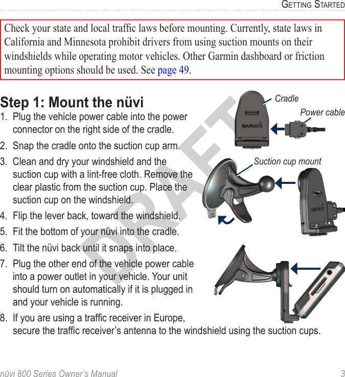nüvi 800 Series Owner’s Manual  3GettinG StartedDRAFTCradlePower cableSuction cup mountCheck your state and local trafc laws before mounting. Currently, state laws in California and Minnesota prohibit drivers from using suction mounts on their windshields while operating motor vehicles. Other Garmin dashboard or friction mounting options should be used. See page 49.Step 1: Mount the nüvi1.  Plug the vehicle power cable into the power connector on the right side of the cradle. 2.  Snap the cradle onto the suction cup arm.3.  Clean and dry your windshield and the suction cup with a lint-free cloth. Remove the clear plastic from the suction cup. Place the suction cup on the windshield. 4.  Flip the lever back, toward the windshield. 5.  Fit the bottom of your nüvi into the cradle.6.  Tilt the nüvi back until it snaps into place.7.  Plug the other end of the vehicle power cable into a power outlet in your vehicle. Your unit should turn on automatically if it is plugged in and your vehicle is running.8.  If you are using a trafc receiver in Europe, secure the trafc receiver’s antenna to the windshield using the suction cups.