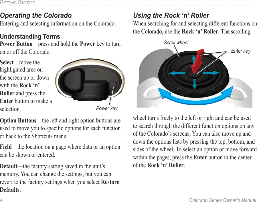 4  Colorado Series Owner’s ManualGettinG StartedOperating the ColoradoEntering and selecting information on the Colorado.Understanding TermsPower Button—press and hold the Power key to turn on or off the Colorado.Select—move the highlighted area on the screen up or down with the Rock ‘n’ Roller and press the Enter button to make a selection. Option Buttons—the left and right option buttons are used to move you to specic options for each function or back to the Shortcuts menu. Field—the location on a page where data or an option can be shown or entered.Default—the factory setting saved in the unit’s memory. You can change the settings, but you can revert to the factory settings when you select Restore Defaults.Using the Rock ‘n’ RollerWhen searching for and selecting different functions on the Colorado, use the Rock ‘n’ Roller. The scrolling wheel turns freely to the left or right and can be used to search through the different function options on any of the Colorado’s screens. You can also move up and down the options lists by pressing the top, bottom, and sides of the wheel. To select an option or move forward within the pages, press the Enter button in the center of the Rock ‘n’ Roller.Power keyEnter keyScroll wheel