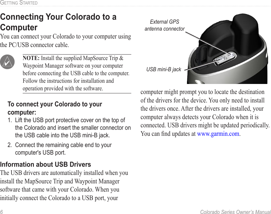 6  Colorado Series Owner’s ManualGettinG StartedConnecting Your Colorado to a ComputerYou can connect your Colorado to your computer using the PC/USB connector cable.  NOTE: Install the supplied MapSource Trip &amp; Waypoint Manager software on your computer before connecting the USB cable to the computer. Follow the instructions for installation and operation provided with the software.To connect your Colorado to your computer:1.  Lift the USB port protective cover on the top of the Colorado and insert the smaller connector on the USB cable into the USB mini-B jack.2.  Connect the remaining cable end to your computer&apos;s USB port.Information about USB DriversThe USB drivers are automatically installed when you install the MapSource Trip and Waypoint Manager software that came with your Colorado. When you initially connect the Colorado to a USB port, your computer might prompt you to locate the destination of the drivers for the device. You only need to install the drivers once. After the drivers are installed, your computer always detects your Colorado when it is connected. USB drivers might be updated periodically. You can nd updates at www.garmin.com.External GPS antenna connectorUSB mini-B jack