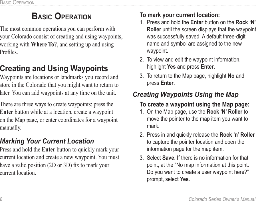 8  Colorado Series Owner’s ManualBaSic OPeratiOnbasic oPeraTionThe most common operations you can perform with your Colorado consist of creating and using waypoints, working with Where To?, and setting up and using Proles.Creating and Using WaypointsWaypoints are locations or landmarks you record and store in the Colorado that you might want to return to later. You can add waypoints at any time on the unit.There are three ways to create waypoints: press the Enter button while at a location, create a waypoint on the Map page, or enter coordinates for a waypoint manually.Marking Your Current LocationPress and hold the Enter button to quickly mark your current location and create a new waypoint. You must have a valid position (2D or 3D) x to mark your current location.To mark your current location:1.  Press and hold the Enter button on the Rock ‘N’ Roller until the screen displays that the waypoint was successfully saved. A default three-digit name and symbol are assigned to the new waypoint.2.  To view and edit the waypoint information, highlight Yes and press Enter.3.  To return to the Map page, highlight No and press Enter.Creating Waypoints Using the MapTo create a waypoint using the Map page:1.  On the Map page, use the Rock ‘N’ Roller to move the pointer to the map item you want to mark.2.  Press in and quickly release the Rock ‘n’ Roller to capture the pointer location and open the information page for the map item. 3.  Select Save. If there is no information for that point, at the “No map information at this point. Do you want to create a user waypoint here?” prompt, select Yes.