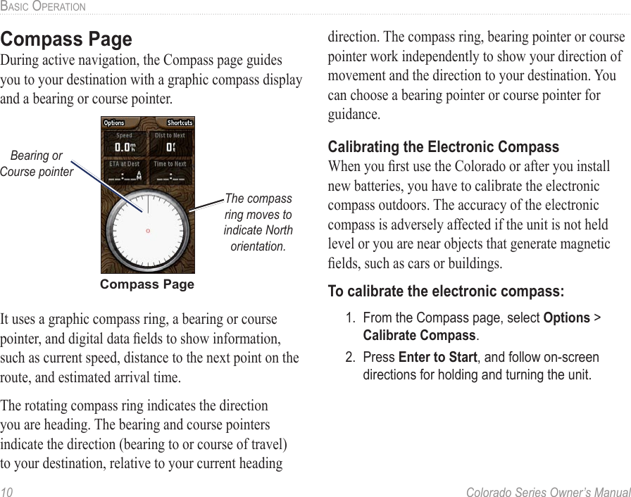 10  Colorado Series Owner’s ManualBaSic OPeratiOnCompass PageDuring active navigation, the Compass page guides you to your destination with a graphic compass display and a bearing or course pointer.Compass PageThe compass ring moves to indicate North orientation.Bearing or Course pointerIt uses a graphic compass ring, a bearing or course pointer, and digital data elds to show information, such as current speed, distance to the next point on the route, and estimated arrival time. The rotating compass ring indicates the direction you are heading. The bearing and course pointers indicate the direction (bearing to or course of travel) to your destination, relative to your current heading direction. The compass ring, bearing pointer or course pointer work independently to show your direction of movement and the direction to your destination. You can choose a bearing pointer or course pointer for guidance. Calibrating the Electronic CompassWhen you rst use the Colorado or after you install new batteries, you have to calibrate the electronic compass outdoors. The accuracy of the electronic compass is adversely affected if the unit is not held level or you are near objects that generate magnetic elds, such as cars or buildings. To calibrate the electronic compass:1.  From the Compass page, select Options &gt; Calibrate Compass.2.  Press Enter to Start, and follow on-screen directions for holding and turning the unit. 