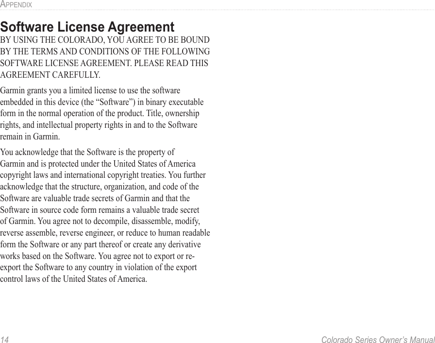 14  Colorado Series Owner’s ManualaPPendixSoftware License AgreementBY USING THE COLORADO, YOU AGREE TO BE BOUND BY THE TERMS AND CONDITIONS OF THE FOLLOWING SOFTWARE LICENSE AGREEMENT. PLEASE READ THIS AGREEMENT CAREFULLY.Garmin grants you a limited license to use the software embedded in this device (the “Software”) in binary executable form in the normal operation of the product. Title, ownership rights, and intellectual property rights in and to the Software remain in Garmin.You acknowledge that the Software is the property of Garmin and is protected under the United States of America copyright laws and international copyright treaties. You further acknowledge that the structure, organization, and code of the Software are valuable trade secrets of Garmin and that the Software in source code form remains a valuable trade secret of Garmin. You agree not to decompile, disassemble, modify, reverse assemble, reverse engineer, or reduce to human readable form the Software or any part thereof or create any derivative works based on the Software. You agree not to export or re-export the Software to any country in violation of the export control laws of the United States of America.