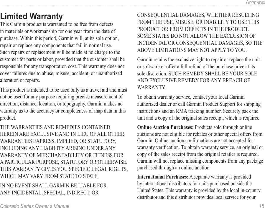 Colorado Series Owner’s Manual  15aPPendix Limited WarrantyThis Garmin product is warranted to be free from defects in materials or workmanship for one year from the date of purchase. Within this period, Garmin will, at its sole option, repair or replace any components that fail in normal use. Such repairs or replacement will be made at no charge to the customer for parts or labor, provided that the customer shall be responsible for any transportation cost. This warranty does not cover failures due to abuse, misuse, accident, or unauthorized alteration or repairs.This product is intended to be used only as a travel aid and must not be used for any purpose requiring precise measurement of direction, distance, location, or topography. Garmin makes no warranty as to the accuracy or completeness of map data in this product.THE WARRANTIES AND REMEDIES CONTAINED HEREIN ARE EXCLUSIVE AND IN LIEU OF ALL OTHER WARRANTIES EXPRESS, IMPLIED, OR STATUTORY, INCLUDING ANY LIABILITY ARISING UNDER ANY WARRANTY OF MERCHANTABILITY OR FITNESS FOR A PARTICULAR PURPOSE, STATUTORY OR OTHERWISE. THIS WARRANTY GIVES YOU SPECIFIC LEGAL RIGHTS, WHICH MAY VARY FROM STATE TO STATE.IN NO EVENT SHALL GARMIN BE LIABLE FOR ANY INCIDENTAL, SPECIAL, INDIRECT, OR CONSEQUENTIAL DAMAGES, WHETHER RESULTING FROM THE USE, MISUSE, OR INABILITY TO USE THIS PRODUCT OR FROM DEFECTS IN THE PRODUCT. SOME STATES DO NOT ALLOW THE EXCLUSION OF INCIDENTAL OR CONSEQUENTIAL DAMAGES, SO THE ABOVE LIMITATIONS MAY NOT APPLY TO YOU.Garmin retains the exclusive right to repair or replace the unit or software or offer a full refund of the purchase price at its sole discretion. SUCH REMEDY SHALL BE YOUR SOLE AND EXCLUSIVE REMEDY FOR ANY BREACH OF WARRANTY.To obtain warranty service, contact your local Garmin authorized dealer or call Garmin Product Support for shipping instructions and an RMA tracking number. Securely pack the unit and a copy of the original sales receipt, which is required Online Auction Purchases: Products sold through online auctions are not eligible for rebates or other special offers from Garmin. Online auction conrmations are not accepted for warranty verication. To obtain warranty service, an original or copy of the sales receipt from the original retailer is required. Garmin will not replace missing components from any package purchased through an online auction.International Purchases: A separate warranty is provided by international distributors for units purchased outside the United States. This warranty is provided by the local in-country distributor and this distributor provides local service for your 