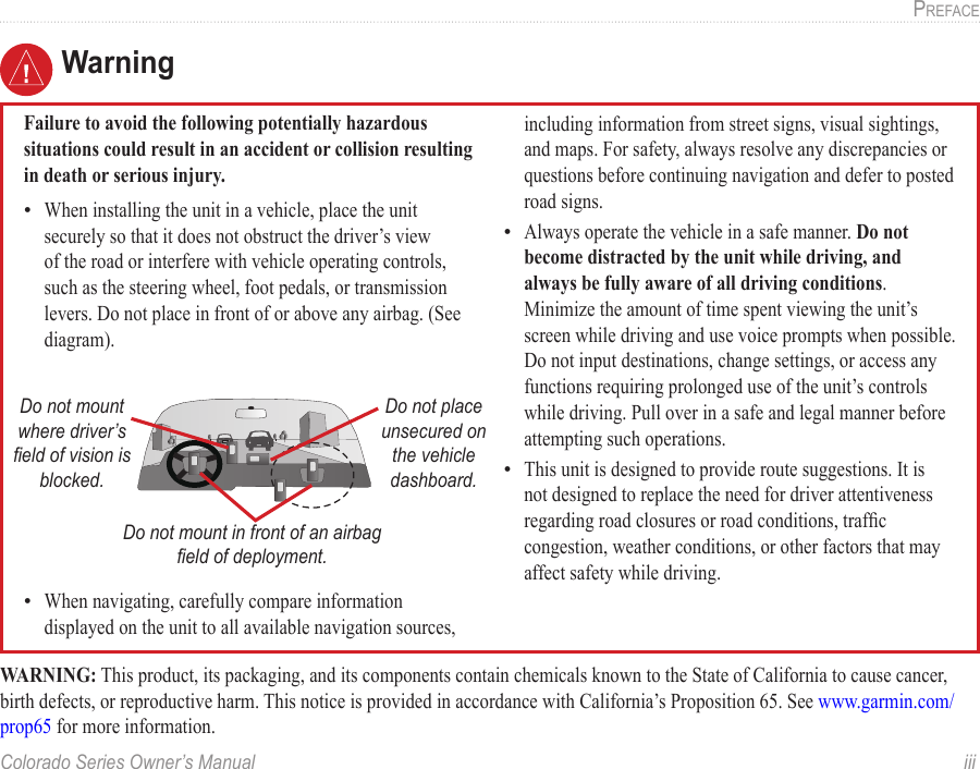 Colorado Series Owner’s Manual  iiiPreface WarningFailure to avoid the following potentially hazardous situations could result in an accident or collision resulting in death or serious injury.When installing the unit in a vehicle, place the unit securely so that it does not obstruct the driver’s view of the road or interfere with vehicle operating controls, such as the steering wheel, foot pedals, or transmission levers. Do not place in front of or above any airbag. (See diagram).Do not mount where driver’s  eld of vision is blocked.Do not place unsecured on the vehicle dashboard.Do not mount in front of an airbag eld of deployment.When navigating, carefully compare information displayed on the unit to all available navigation sources, ••including information from street signs, visual sightings, and maps. For safety, always resolve any discrepancies or questions before continuing navigation and defer to posted road signs.Always operate the vehicle in a safe manner. Do not become distracted by the unit while driving, and always be fully aware of all driving conditions. Minimize the amount of time spent viewing the unit’s screen while driving and use voice prompts when possible. Do not input destinations, change settings, or access any functions requiring prolonged use of the unit’s controls while driving. Pull over in a safe and legal manner before attempting such operations.This unit is designed to provide route suggestions. It is not designed to replace the need for driver attentiveness regarding road closures or road conditions, trafc congestion, weather conditions, or other factors that may affect safety while driving.••WARNING: This product, its packaging, and its components contain chemicals known to the State of California to cause cancer, birth defects, or reproductive harm. This notice is provided in accordance with California’s Proposition 65. See www.garmin.com/prop65 for more information. 