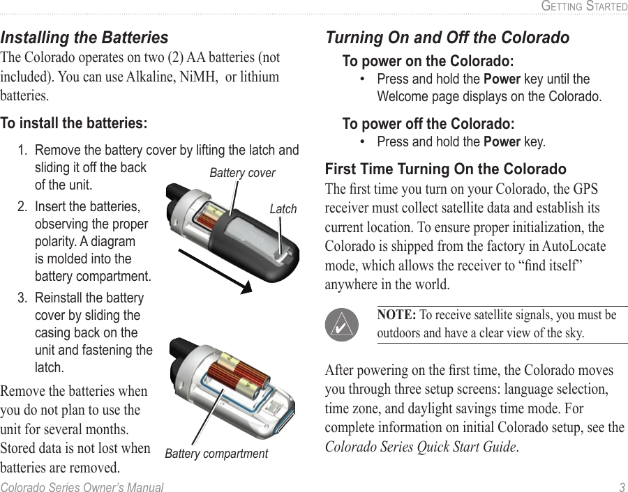 Colorado Series Owner’s Manual  3GettinG Started Installing the BatteriesThe Colorado operates on two (2) AA batteries (not included). You can use Alkaline, NiMH,  or lithium batteries. To install the batteries:1.  Remove the battery cover by lifting the latch and sliding it off the back of the unit.2.  Insert the batteries, observing the proper polarity. A diagram is molded into the battery compartment. 3.  Reinstall the battery cover by sliding the casing back on the unit and fastening the latch. Remove the batteries when you do not plan to use the unit for several months. Stored data is not lost when batteries are removed.Turning On and Off the ColoradoTo power on the Colorado:Press and hold the Power key until the Welcome page displays on the Colorado.To power off the Colorado:Press and hold the Power key.First Time Turning On the ColoradoThe rst time you turn on your Colorado, the GPS receiver must collect satellite data and establish its current location. To ensure proper initialization, the Colorado is shipped from the factory in AutoLocate mode, which allows the receiver to “nd itself” anywhere in the world. After powering on the rst time, the Colorado moves you through three setup screens: language selection, time zone, and daylight savings time mode. For complete information on initial Colorado setup, see the Colorado Series Quick Start Guide.••Battery coverLatchBattery compartment NOTE: To receive satellite signals, you must be outdoors and have a clear view of the sky.