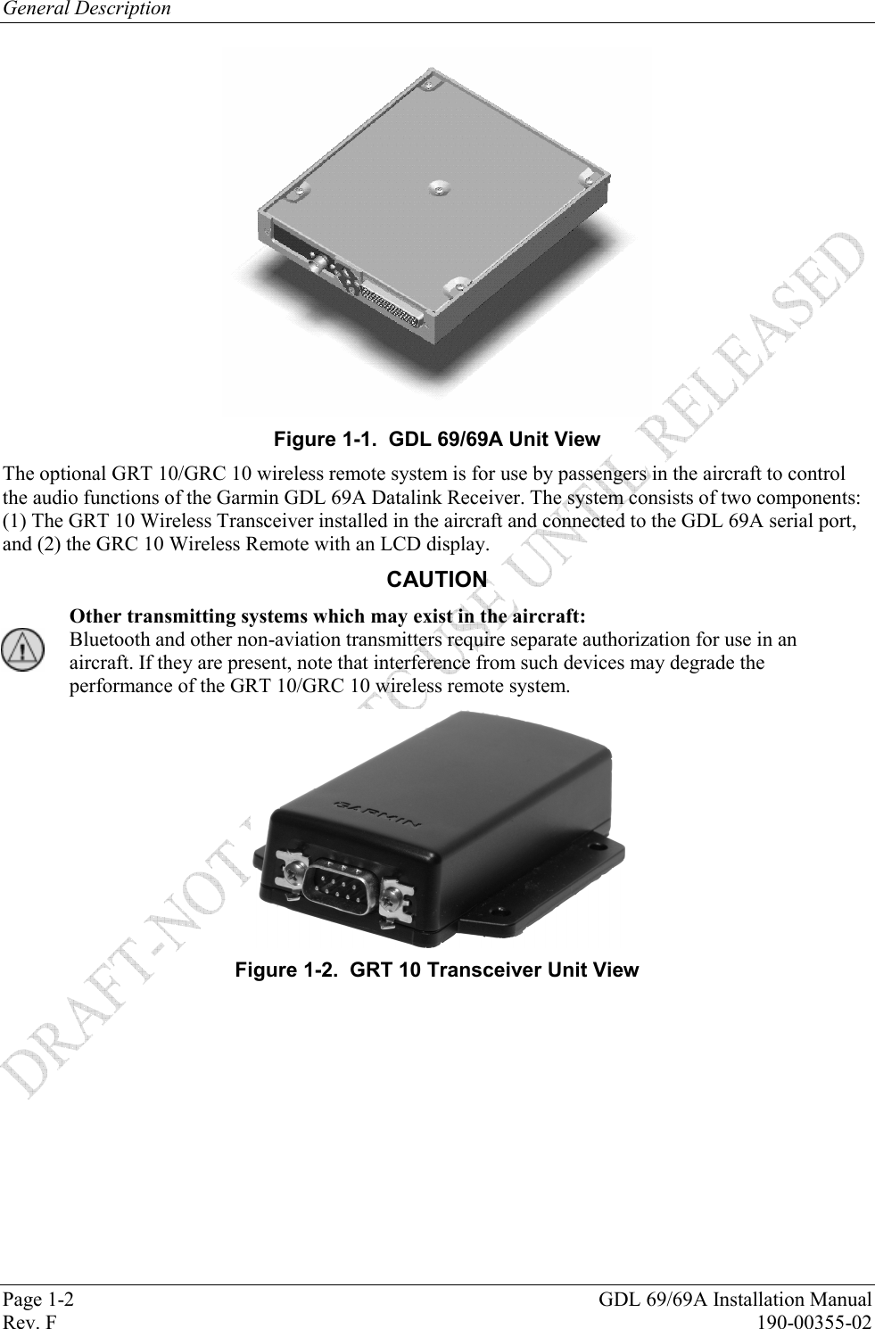 General Description Page 1-2  GDL 69/69A Installation Manual Rev. F  190-00355-02  Figure 1-1.  GDL 69/69A Unit View The optional GRT 10/GRC 10 wireless remote system is for use by passengers in the aircraft to control the audio functions of the Garmin GDL 69A Datalink Receiver. The system consists of two components: (1) The GRT 10 Wireless Transceiver installed in the aircraft and connected to the GDL 69A serial port, and (2) the GRC 10 Wireless Remote with an LCD display. CAUTION Other transmitting systems which may exist in the aircraft:  Bluetooth and other non-aviation transmitters require separate authorization for use in an aircraft. If they are present, note that interference from such devices may degrade the performance of the GRT 10/GRC 10 wireless remote system.  Figure 1-2.  GRT 10 Transceiver Unit View  