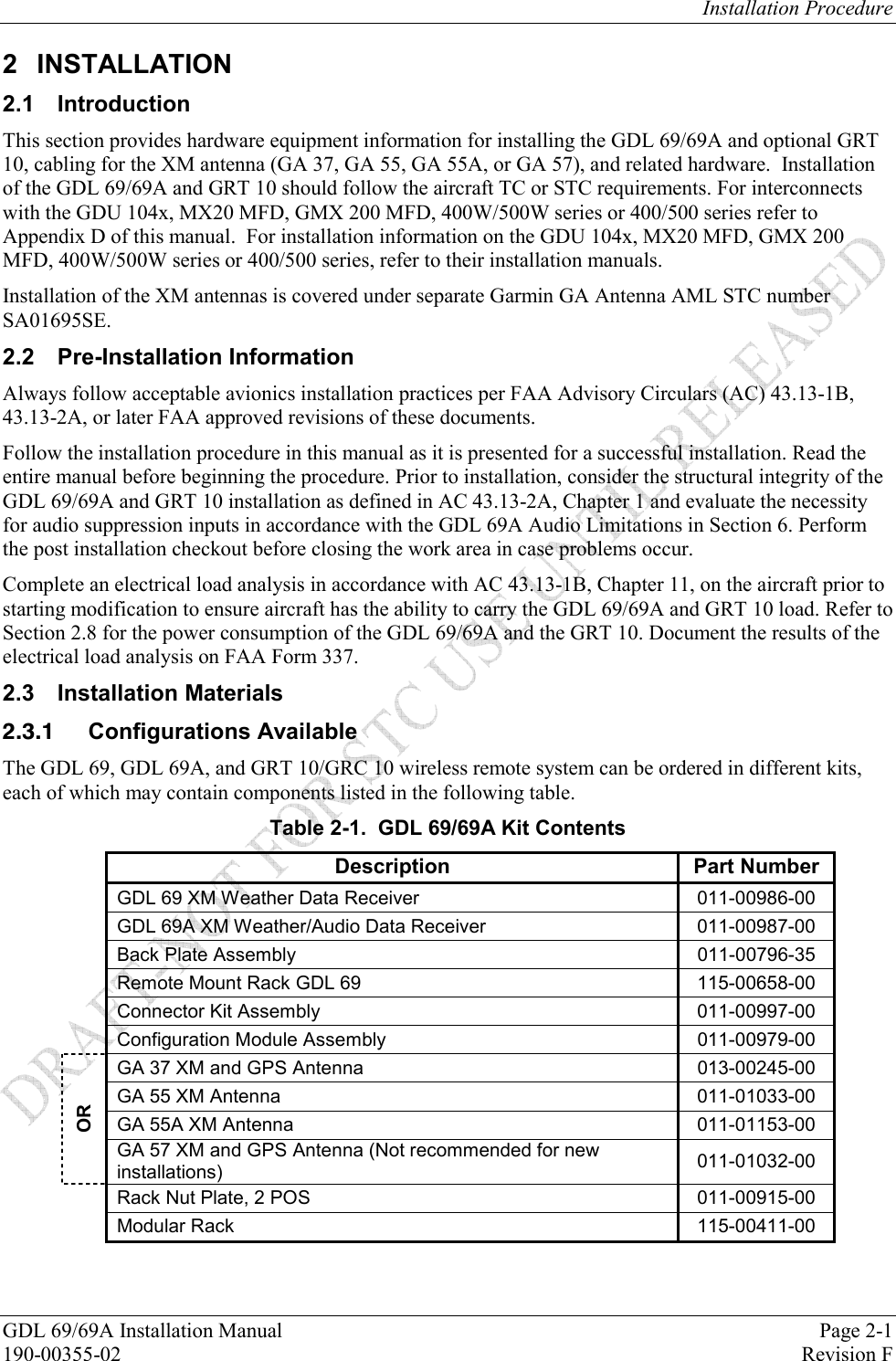 Installation Procedure GDL 69/69A Installation Manual  Page 2-1 190-00355-02  Revision F 2 INSTALLATION 2.1 Introduction This section provides hardware equipment information for installing the GDL 69/69A and optional GRT 10, cabling for the XM antenna (GA 37, GA 55, GA 55A, or GA 57), and related hardware.  Installation of the GDL 69/69A and GRT 10 should follow the aircraft TC or STC requirements. For interconnects with the GDU 104x, MX20 MFD, GMX 200 MFD, 400W/500W series or 400/500 series refer to Appendix D of this manual.  For installation information on the GDU 104x, MX20 MFD, GMX 200 MFD, 400W/500W series or 400/500 series, refer to their installation manuals.  Installation of the XM antennas is covered under separate Garmin GA Antenna AML STC number SA01695SE. 2.2 Pre-Installation Information Always follow acceptable avionics installation practices per FAA Advisory Circulars (AC) 43.13-1B, 43.13-2A, or later FAA approved revisions of these documents.  Follow the installation procedure in this manual as it is presented for a successful installation. Read the entire manual before beginning the procedure. Prior to installation, consider the structural integrity of the GDL 69/69A and GRT 10 installation as defined in AC 43.13-2A, Chapter 1 and evaluate the necessity for audio suppression inputs in accordance with the GDL 69A Audio Limitations in Section 6. Perform the post installation checkout before closing the work area in case problems occur.  Complete an electrical load analysis in accordance with AC 43.13-1B, Chapter 11, on the aircraft prior to starting modification to ensure aircraft has the ability to carry the GDL 69/69A and GRT 10 load. Refer to Section 2.8 for the power consumption of the GDL 69/69A and the GRT 10. Document the results of the electrical load analysis on FAA Form 337.  2.3 Installation Materials  Configurations Available The GDL 69, GDL 69A, and GRT 10/GRC 10 wireless remote system can be ordered in different kits, each of which may contain components listed in the following table. Table 2-1.  GDL 69/69A Kit Contents  Description Part Number  GDL 69 XM Weather Data Receiver  011-00986-00  GDL 69A XM Weather/Audio Data Receiver  011-00987-00  Back Plate Assembly  011-00796-35  Remote Mount Rack GDL 69  115-00658-00  Connector Kit Assembly  011-00997-00  Configuration Module Assembly   011-00979-00 GA 37 XM and GPS Antenna  013-00245-00 GA 55 XM Antenna   011-01033-00 GA 55A XM Antenna  011-01153-00 OR GA 57 XM and GPS Antenna (Not recommended for new installations)  011-01032-00  Rack Nut Plate, 2 POS  011-00915-00  Modular Rack  115-00411-00  