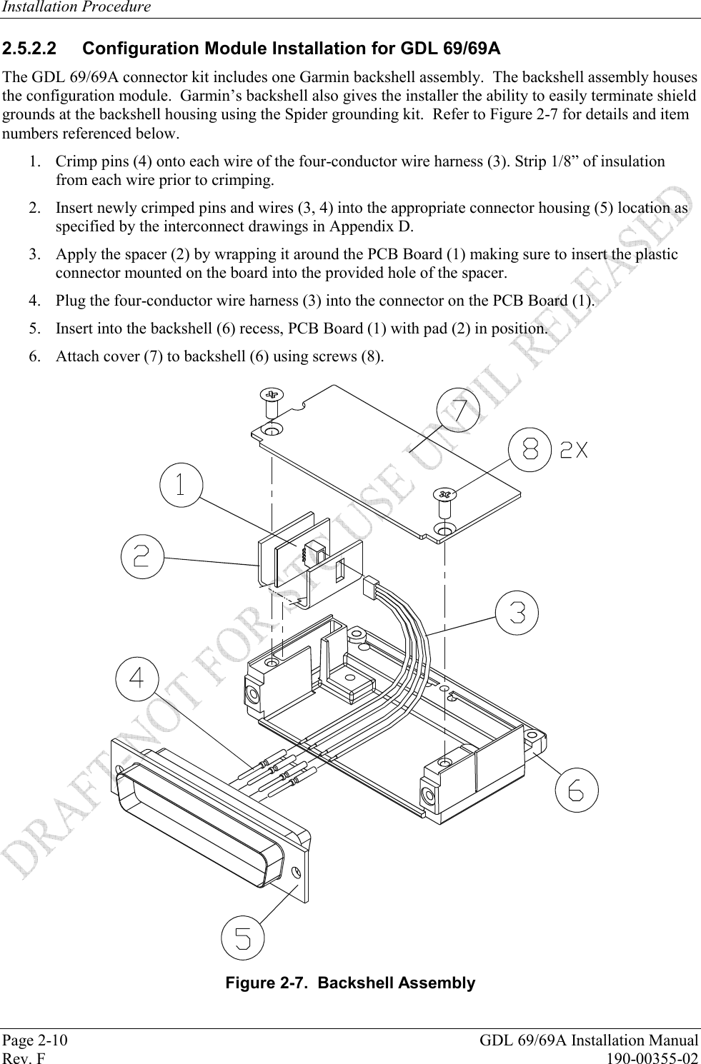 Installation Procedure Page 2-10  GDL 69/69A Installation Manual Rev. F  190-00355-02 2.5.2.2 Configuration Module Installation for GDL 69/69A The GDL 69/69A connector kit includes one Garmin backshell assembly.  The backshell assembly houses the configuration module.  Garmin’s backshell also gives the installer the ability to easily terminate shield grounds at the backshell housing using the Spider grounding kit.  Refer to Figure 2-7 for details and item numbers referenced below. 1. Crimp pins (4) onto each wire of the four-conductor wire harness (3). Strip 1/8” of insulation from each wire prior to crimping.  2. Insert newly crimped pins and wires (3, 4) into the appropriate connector housing (5) location as specified by the interconnect drawings in Appendix D.  3. Apply the spacer (2) by wrapping it around the PCB Board (1) making sure to insert the plastic connector mounted on the board into the provided hole of the spacer.  4. Plug the four-conductor wire harness (3) into the connector on the PCB Board (1).  5. Insert into the backshell (6) recess, PCB Board (1) with pad (2) in position.  6. Attach cover (7) to backshell (6) using screws (8).   Figure 2-7.  Backshell Assembly 