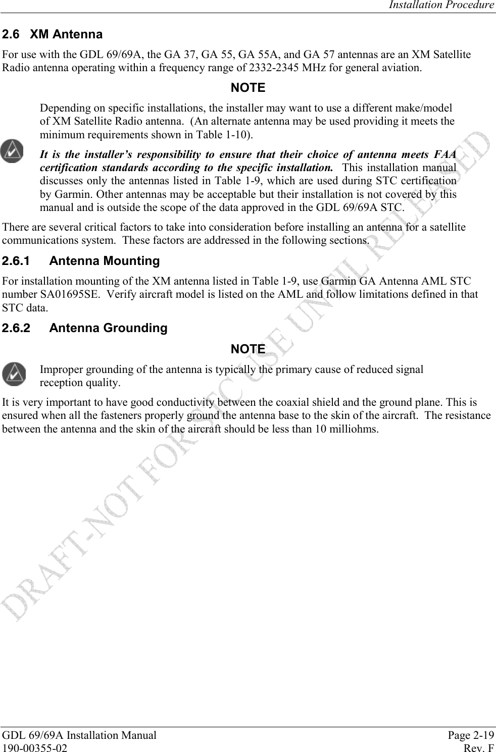 Installation Procedure GDL 69/69A Installation Manual  Page 2-19 190-00355-02   Rev. F 2.6 XM Antenna For use with the GDL 69/69A, the GA 37, GA 55, GA 55A, and GA 57 antennas are an XM Satellite Radio antenna operating within a frequency range of 2332-2345 MHz for general aviation.  NOTE Depending on specific installations, the installer may want to use a different make/model of XM Satellite Radio antenna.  (An alternate antenna may be used providing it meets the minimum requirements shown in Table 1-10). It is the installer’s responsibility to ensure that their choice of antenna meets FAA certification standards according to the specific installation.  This installation manual discusses only the antennas listed in Table 1-9, which are used during STC certification by Garmin. Other antennas may be acceptable but their installation is not covered by this manual and is outside the scope of the data approved in the GDL 69/69A STC. There are several critical factors to take into consideration before installing an antenna for a satellite communications system.  These factors are addressed in the following sections.  Antenna Mounting For installation mounting of the XM antenna listed in Table 1-9, use Garmin GA Antenna AML STC number SA01695SE.  Verify aircraft model is listed on the AML and follow limitations defined in that STC data.  Antenna Grounding NOTE Improper grounding of the antenna is typically the primary cause of reduced signal reception quality. It is very important to have good conductivity between the coaxial shield and the ground plane. This is ensured when all the fasteners properly ground the antenna base to the skin of the aircraft.  The resistance between the antenna and the skin of the aircraft should be less than 10 milliohms.  