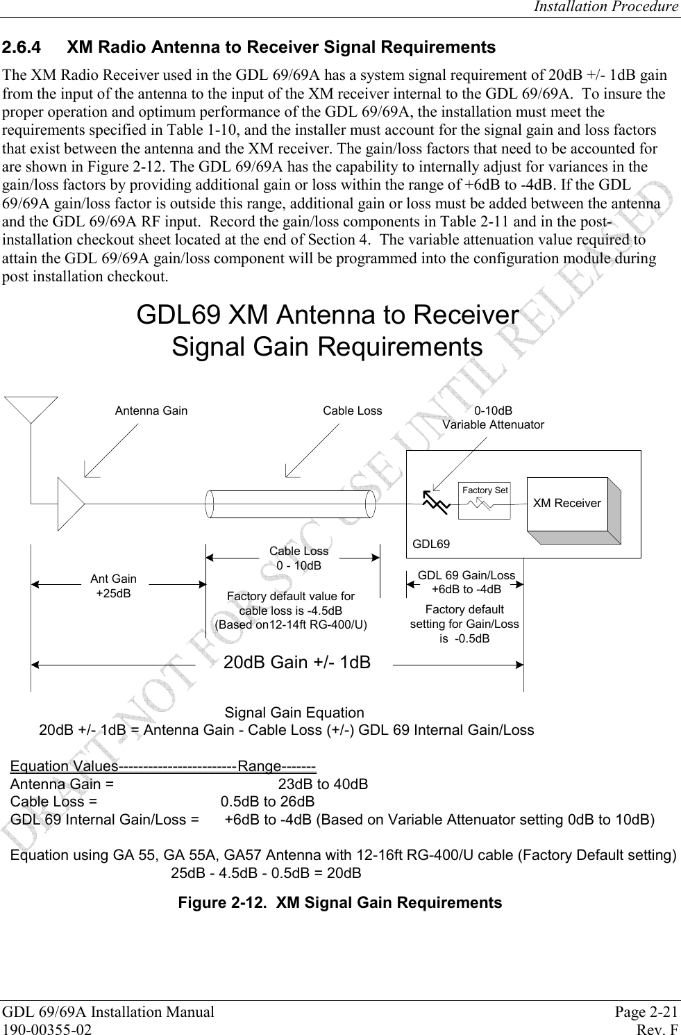 Installation Procedure GDL 69/69A Installation Manual  Page 2-21 190-00355-02   Rev. F   XM Radio Antenna to Receiver Signal Requirements The XM Radio Receiver used in the GDL 69/69A has a system signal requirement of 20dB +/- 1dB gain from the input of the antenna to the input of the XM receiver internal to the GDL 69/69A.  To insure the proper operation and optimum performance of the GDL 69/69A, the installation must meet the requirements specified in Table 1-10, and the installer must account for the signal gain and loss factors that exist between the antenna and the XM receiver. The gain/loss factors that need to be accounted for are shown in Figure 2-12. The GDL 69/69A has the capability to internally adjust for variances in the gain/loss factors by providing additional gain or loss within the range of +6dB to -4dB. If the GDL 69/69A gain/loss factor is outside this range, additional gain or loss must be added between the antenna and the GDL 69/69A RF input.  Record the gain/loss components in Table 2-11 and in the post-installation checkout sheet located at the end of Section 4.  The variable attenuation value required to attain the GDL 69/69A gain/loss component will be programmed into the configuration module during post installation checkout.   GDL69XM Receiver20dB Gain +/- 1dBFactory SetAntenna Gain Cable Loss 0-10dBVariable AttenuatorGDL69 XM Antenna to Receiver Signal Gain RequirementsGDL 69 Gain/Loss+6dB to -4dBAnt Gain+25dBCable Loss0 - 10dBFactory default value for cable loss is -4.5dB (Based on12-14ft RG-400/U)Factory default setting for Gain/Loss is  -0.5dBSignal Gain Equation       20dB +/- 1dB = Antenna Gain - Cable Loss (+/-) GDL 69 Internal Gain/LossEquation Values------------------------Range-------         Antenna Gain =  23dB to 40dBCable Loss =              0.5dB to 26dBGDL 69 Internal Gain/Loss =  +6dB to -4dB (Based on Variable Attenuator setting 0dB to 10dB)Equation using GA 55, GA 55A, GA57 Antenna with 12-16ft RG-400/U cable (Factory Default setting)25dB - 4.5dB - 0.5dB = 20dB  Figure 2-12.  XM Signal Gain Requirements 