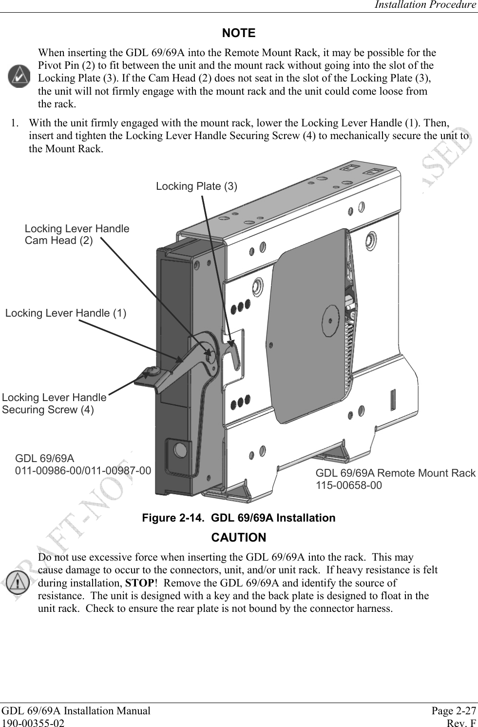 Installation Procedure GDL 69/69A Installation Manual  Page 2-27 190-00355-02   Rev. F NOTE When inserting the GDL 69/69A into the Remote Mount Rack, it may be possible for the Pivot Pin (2) to fit between the unit and the mount rack without going into the slot of the Locking Plate (3). If the Cam Head (2) does not seat in the slot of the Locking Plate (3), the unit will not firmly engage with the mount rack and the unit could come loose from the rack. 1. With the unit firmly engaged with the mount rack, lower the Locking Lever Handle (1). Then, insert and tighten the Locking Lever Handle Securing Screw (4) to mechanically secure the unit to the Mount Rack. GDL 69/69A011-00986-00/011-00987-00Locking Lever Handle (1)Locking Lever HandleCam Head (2)Locking Plate (3)Locking Lever HandleSecuring Screw (4)GDL 69/69A Remote Mount Rack115-00658-00 Figure 2-14.  GDL 69/69A Installation CAUTION Do not use excessive force when inserting the GDL 69/69A into the rack.  This may cause damage to occur to the connectors, unit, and/or unit rack.  If heavy resistance is felt during installation, STOP!  Remove the GDL 69/69A and identify the source of resistance.  The unit is designed with a key and the back plate is designed to float in the unit rack.  Check to ensure the rear plate is not bound by the connector harness.    