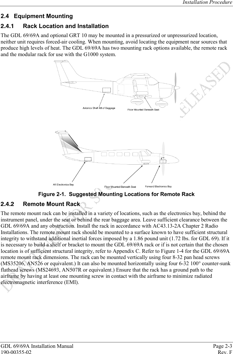 Installation Procedure GDL 69/69A Installation Manual  Page 2-3 190-00355-02   Rev. F 2.4 Equipment Mounting   Rack Location and Installation The GDL 69/69A and optional GRT 10 may be mounted in a pressurized or unpressurized location, neither unit requires forced-air cooling. When mounting, avoid locating the equipment near sources that produce high levels of heat. The GDL 69/69A has two mounting rack options available, the remote rack and the modular rack for use with the G1000 system.   Figure 2-1.  Suggested Mounting Locations for Remote Rack   Remote Mount Rack The remote mount rack can be installed in a variety of locations, such as the electronics bay, behind the instrument panel, under the seat or behind the rear baggage area. Leave sufficient clearance between the GDL 69/69A and any obstruction. Install the rack in accordance with AC43.13-2A Chapter 2 Radio Installations. The remote mount rack should be mounted to a surface known to have sufficient structural integrity to withstand additional inertial forces imposed by a 1.86 pound unit (1.72 lbs. for GDL 69). If it is necessary to build a shelf or bracket to mount the GDL 69/69A rack or if is not certain that the chosen location is of sufficient structural integrity, refer to Appendix C. Refer to Figure 1-4 for the GDL 69/69A remote mount rack dimensions. The rack can be mounted vertically using four 8-32 pan head screws (MS35206, AN526 or equivalent.) It can also be mounted horizontally using four 6-32 100° counter-sunk flathead screws (MS24693, AN507R or equivalent.) Ensure that the rack has a ground path to the airframe by having at least one mounting screw in contact with the airframe to minimize radiated electromagnetic interference (EMI).  