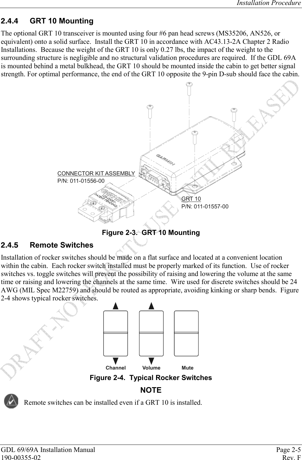 Installation Procedure GDL 69/69A Installation Manual  Page 2-5 190-00355-02   Rev. F   GRT 10 Mounting The optional GRT 10 transceiver is mounted using four #6 pan head screws (MS35206, AN526, or equivalent) onto a solid surface.  Install the GRT 10 in accordance with AC43.13-2A Chapter 2 Radio Installations.  Because the weight of the GRT 10 is only 0.27 lbs, the impact of the weight to the surrounding structure is negligible and no structural validation procedures are required.  If the GDL 69A is mounted behind a metal bulkhead, the GRT 10 should be mounted inside the cabin to get better signal strength. For optimal performance, the end of the GRT 10 opposite the 9-pin D-sub should face the cabin. CONNECTOR KIT ASSEMBLYP/N: 011-01556-00GRT 10P/N: 011-01557-00 Figure 2-3.  GRT 10 Mounting  Remote Switches Installation of rocker switches should be made on a flat surface and located at a convenient location within the cabin.  Each rocker switch installed must be properly marked of its function.  Use of rocker switches vs. toggle switches will prevent the possibility of raising and lowering the volume at the same time or raising and lowering the channels at the same time.  Wire used for discrete switches should be 24 AWG (MIL Spec M22759) and should be routed as appropriate, avoiding kinking or sharp bends.  Figure 2-4 shows typical rocker switches.   ChannelVolume Mute Figure 2-4.  Typical Rocker Switches NOTE Remote switches can be installed even if a GRT 10 is installed. 