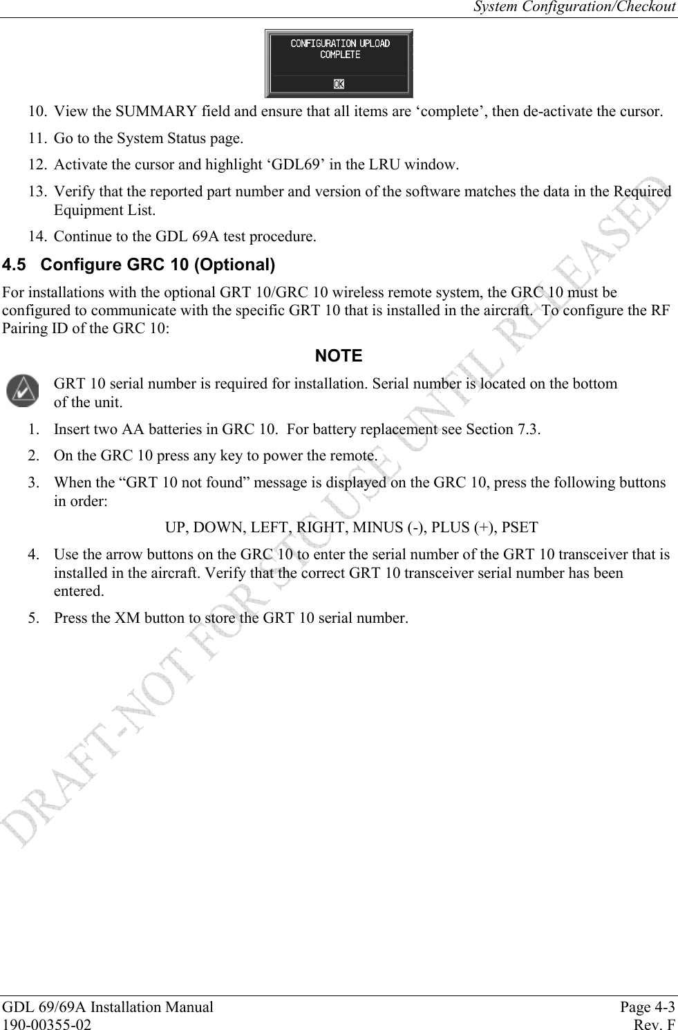 System Configuration/Checkout GDL 69/69A Installation Manual  Page 4-3 190-00355-02   Rev. F  10. View the SUMMARY field and ensure that all items are ‘complete’, then de-activate the cursor. 11. Go to the System Status page. 12. Activate the cursor and highlight ‘GDL69’ in the LRU window. 13. Verify that the reported part number and version of the software matches the data in the Required Equipment List. 14. Continue to the GDL 69A test procedure. 4.5  Configure GRC 10 (Optional) For installations with the optional GRT 10/GRC 10 wireless remote system, the GRC 10 must be configured to communicate with the specific GRT 10 that is installed in the aircraft.  To configure the RF Pairing ID of the GRC 10: NOTE GRT 10 serial number is required for installation. Serial number is located on the bottom of the unit. 1. Insert two AA batteries in GRC 10.  For battery replacement see Section 7.3. 2. On the GRC 10 press any key to power the remote. 3. When the “GRT 10 not found” message is displayed on the GRC 10, press the following buttons in order:   UP, DOWN, LEFT, RIGHT, MINUS (-), PLUS (+), PSET 4.  Use the arrow buttons on the GRC 10 to enter the serial number of the GRT 10 transceiver that is installed in the aircraft. Verify that the correct GRT 10 transceiver serial number has been entered. 5.  Press the XM button to store the GRT 10 serial number. 