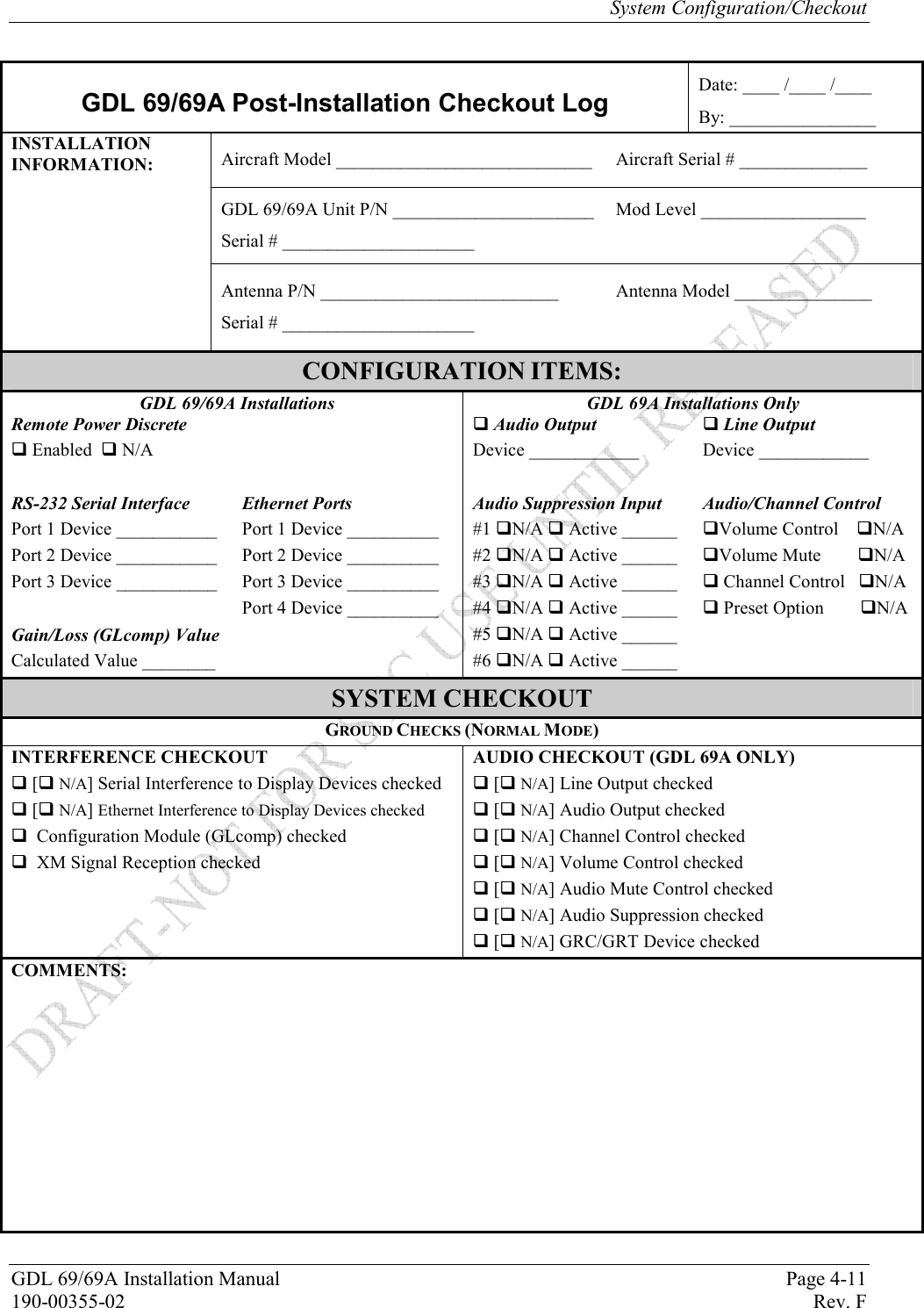 System Configuration/Checkout GDL 69/69A Installation Manual  Page 4-11 190-00355-02   Rev. F  GDL 69/69A Post-Installation Checkout Log Date: ____ /____ /____ By: ________________ Aircraft Model ____________________________     Aircraft Serial # ______________ GDL 69/69A Unit P/N ______________________  Mod Level __________________ Serial # _____________________ INSTALLATION INFORMATION: Antenna P/N __________________________  Antenna Model _______________ Serial # _____________________ CONFIGURATION ITEMS: GDL 69/69A Installations  GDL 69A Installations Only Remote Power Discrete   Audio Output   Line Output  Enabled   N/A Device ____________  Device ____________   RS-232 Serial Interface Ethernet Ports Audio Suppression Input  Audio/Channel Control Port 1 Device ___________ Port 1 Device __________ #1 N/A  Active ______  Volume Control    N/A  Port 2 Device ___________ Port 2 Device __________ #2 N/A  Active ______  Volume Mute        N/A Port 3 Device ___________  Port 3 Device __________  #3 N/A  Active ______   Channel Control   N/A   Port 4 Device __________  #4 N/A  Active ______   Preset Option        N/A   Gain/Loss (GLcomp) Value   #5 N/A  Active ______   Calculated Value ________    #6 N/A  Active ______   SYSTEM CHECKOUT GROUND CHECKS (NORMAL MODE) INTERFERENCE CHECKOUT AUDIO CHECKOUT (GDL 69A ONLY)  [ N/A] Serial Interference to Display Devices checked   [ N/A] Line Output checked  [ N/A] Ethernet Interference to Display Devices checked  [ N/A] Audio Output checked   Configuration Module (GLcomp) checked   [ N/A] Channel Control checked   XM Signal Reception checked   [ N/A] Volume Control checked   [ N/A] Audio Mute Control checked   [ N/A] Audio Suppression checked   [ N/A] GRC/GRT Device checked COMMENTS:    