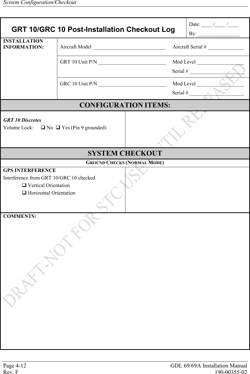 System Configuration/Checkout Page 4-12  GDL 69/69A Installation Manual Rev. F  190-00355-02  GRT 10/GRC 10 Post-Installation Checkout Log Date: ____ /____ /____ By: ________________ Aircraft Model ____________________________  Aircraft Serial # ______________ GRT 10 Unit P/N __________________________  Mod Level __________________ Serial # _____________________ INSTALLATION INFORMATION: GRC 10 Unit P/N __________________________  Mod Level __________________ Serial # _____________________ CONFIGURATION ITEMS:   GRT 10 Discretes  Volume Lock:    No   Yes (Pin 9 grounded)        SYSTEM CHECKOUT GROUND CHECKS (NORMAL MODE) GPS INTERFERENCE  Interference from GRT 10/GRC 10 checked    Vertical Orientation    Horizontal Orientation       COMMENTS:     