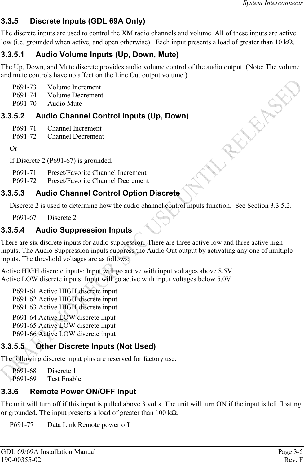 System Interconnects GDL 69/69A Installation Manual  Page 3-5 190-00355-02   Rev. F   Discrete Inputs (GDL 69A Only) The discrete inputs are used to control the XM radio channels and volume. All of these inputs are active low (i.e. grounded when active, and open otherwise).  Each input presents a load of greater than 10 k. 3.3.5.1  Audio Volume Inputs (Up, Down, Mute) The Up, Down, and Mute discrete provides audio volume control of the audio output. (Note: The volume and mute controls have no affect on the Line Out output volume.) P691-73 Volume Increment P691-74 Volume Decrement P691-70 Audio Mute 3.3.5.2  Audio Channel Control Inputs (Up, Down) P691-71 Channel Increment P691-72 Channel Decrement Or If Discrete 2 (P691-67) is grounded, P691-71  Preset/Favorite Channel Increment P691-72  Preset/Favorite Channel Decrement 3.3.5.3  Audio Channel Control Option Discrete Discrete 2 is used to determine how the audio channel control inputs function.  See Section 3.3.5.2. P691-67 Discrete 2 3.3.5.4  Audio Suppression Inputs There are six discrete inputs for audio suppression. There are three active low and three active high inputs. The Audio Suppression inputs suppress the Audio Out output by activating any one of multiple inputs. The threshold voltages are as follows: Active HIGH discrete inputs: Input will go active with input voltages above 8.5V Active LOW discrete inputs: Input will go active with input voltages below 5.0V P691-61 Active HIGH discrete input P691-62 Active HIGH discrete input P691-63 Active HIGH discrete input P691-64 Active LOW discrete input P691-65 Active LOW discrete input P691-66 Active LOW discrete input 3.3.5.5 Other Discrete Inputs (Not Used) The following discrete input pins are reserved for factory use. P691-68 Discrete 1 P691-69 Test Enable   Remote Power ON/OFF Input The unit will turn off if this input is pulled above 3 volts. The unit will turn ON if the input is left floating or grounded. The input presents a load of greater than 100 k. P691-77  Data Link Remote power off 
