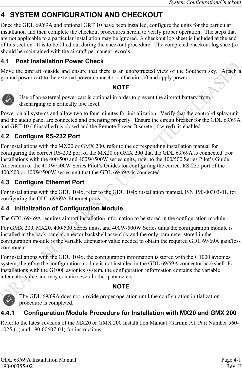 System Configuration/Checkout GDL 69/69A Installation Manual  Page 4-1 190-00355-02   Rev. F 4  SYSTEM CONFIGURATION AND CHECKOUT Once the GDL 69/69A and optional GRT 10 have been installed, configure the units for the particular installation and then complete the checkout procedures herein to verify proper operation.  The steps that are not applicable to a particular installation may be ignored. A checkout log sheet is included at the end of this section.  It is to be filled out during the checkout procedure.  The completed checkout log sheet(s) should be maintained with the aircraft permanent records. 4.1  Post Installation Power Check Move the aircraft outside and ensure that there is an unobstructed view of the Southern sky.  Attach a ground power cart to the external power connector on the aircraft and apply power. NOTE Use of an external power cart is optional in order to prevent the aircraft battery from discharging to a critically low level. Power on all systems and allow two to four minutes for initialization.  Verify that the control/display unit and the audio panel are connected and operating properly.  Ensure the circuit breaker for the GDL 69/69A and GRT 10 (if installed) is closed and the Remote Power Discrete (if wired), is enabled. 4.2  Configure RS-232 Port For installations with the MX20 or GMX 200, refer to the corresponding installation manual for configuring the correct RS-232 port of the MX20 or GMX 200 that the GDL 69/69A is connected. For installations with the 400/500 and 400W/500W series units, refer to the 400/500 Series Pilot’s Guide Addendum or the 400W/500W Series Pilot’s Guides for configuring the correct RS-232 port of the 400/500 or 400W/500W series unit that the GDL 69/69A is connected. 4.3  Configure Ethernet Port For installations with the GDU 104x, refer to the GDU 104x installation manual, P/N 190-00303-01, for configuring the GDL 69/69A Ethernet ports. 4.4 Initialization of Configuration Module The GDL 69/69A requires aircraft installation information to be stored in the configuration module.  For GMX 200, MX20, 400/500 Series units, and 400W/500W Series units the configuration module is installed in the back panel connector backshell assembly and the only parameter stored in the configuration module is the variable attenuator value needed to obtain the required GDL 69/69A gain/loss component. For installations with the GDU 104x, the configuration information is stored with the G1000 avionics system, therefore the configuration module is not installed in the GDL 69/69A connector backshell. For installations with the G1000 avionics system, the configuration information contains the variable attenuator value and may contain several other parameters. NOTE The GDL 69/69A does not provide proper operation until the configuration initialization procedure is completed.    Configuration Module Procedure for Installation with MX20 and GMX 200 Refer to the latest revision of the MX20 or GMX 200 Installation Manual (Garmin AT Part Number 560-1025-(  ) and 190-00607-04) for instructions. 