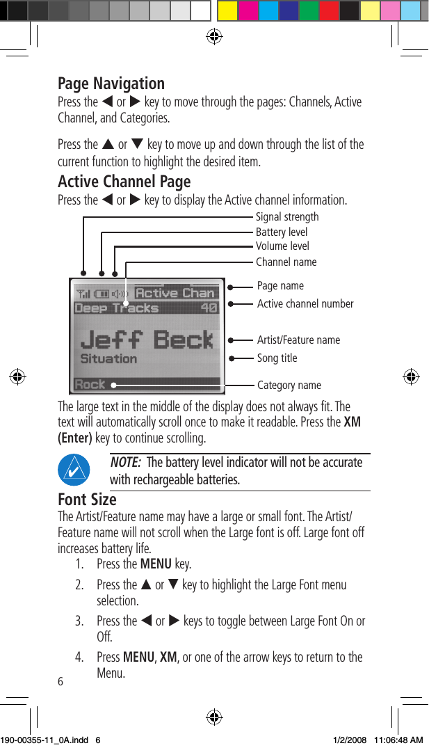 6Page NavigationPress the t or u key to move through the pages: Channels, Active Channel, and Categories. Press the p or q key to move up and down through the list of the current function to highlight the desired item. Active Channel PagePress the t or u key to display the Active channel information. Page nameActive channel numberArtist/Feature nameSong titleCategory nameSignal strengthBattery levelVolume levelChannel nameThe large text in the middle of the display does not always ﬁt. The text will automatically scroll once to make it readable. Press the XM (Enter) key to continue scrolling.  NOTE:  The battery level indicator will not be accurate with rechargeable batteries. Font SizeThe Artist/Feature name may have a large or small font. The Artist/Feature name will not scroll when the Large font is off. Large font off increases battery life. 1.   Press the MENU key. 2.   Press the p or q key to highlight the Large Font menu selection. 3.  Press the t or u keys to toggle between Large Font On or Off. 4.   Press MENU, XM, or one of the arrow keys to return to the Menu. 190-00355-11_0A.indd   6 1/2/2008   11:06:48 AM