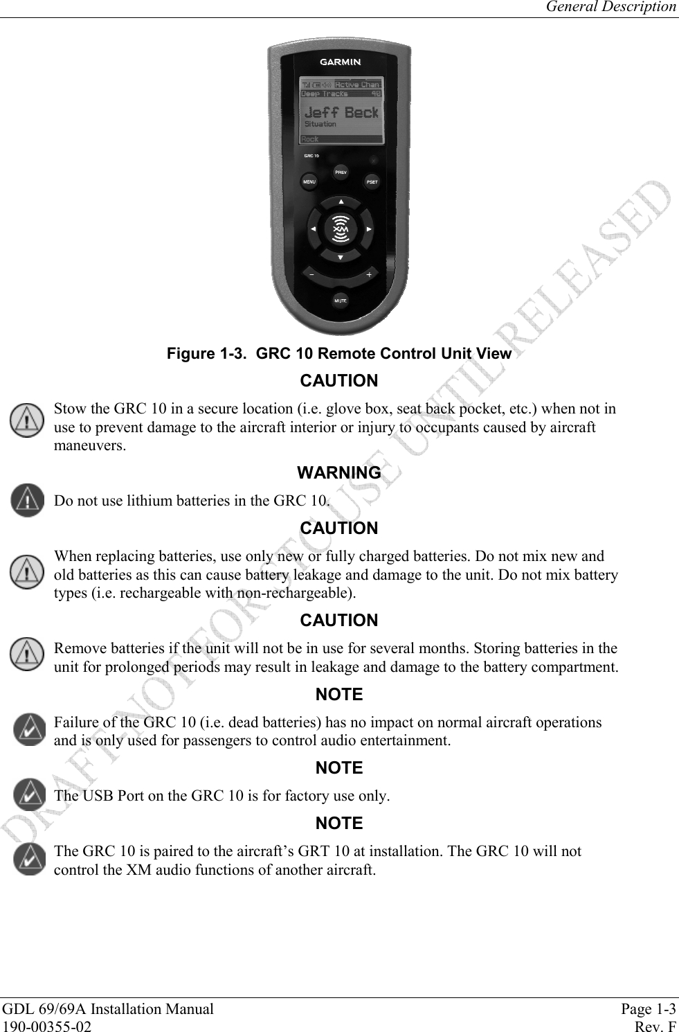 General Description GDL 69/69A Installation Manual  Page 1-3 190-00355-02   Rev. F  Figure 1-3.  GRC 10 Remote Control Unit View CAUTION Stow the GRC 10 in a secure location (i.e. glove box, seat back pocket, etc.) when not in use to prevent damage to the aircraft interior or injury to occupants caused by aircraft maneuvers.  WARNING Do not use lithium batteries in the GRC 10.  CAUTION When replacing batteries, use only new or fully charged batteries. Do not mix new and old batteries as this can cause battery leakage and damage to the unit. Do not mix battery types (i.e. rechargeable with non-rechargeable). CAUTION Remove batteries if the unit will not be in use for several months. Storing batteries in the unit for prolonged periods may result in leakage and damage to the battery compartment. NOTE Failure of the GRC 10 (i.e. dead batteries) has no impact on normal aircraft operations and is only used for passengers to control audio entertainment. NOTE The USB Port on the GRC 10 is for factory use only. NOTE The GRC 10 is paired to the aircraft’s GRT 10 at installation. The GRC 10 will not control the XM audio functions of another aircraft. 