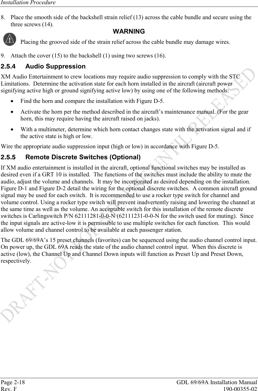 Installation Procedure Page 2-18  GDL 69/69A Installation Manual Rev. F  190-00355-02 8. Place the smooth side of the backshell strain relief (13) across the cable bundle and secure using the three screws (14).   WARNING Placing the grooved side of the strain relief across the cable bundle may damage wires. 9. Attach the cover (15) to the backshell (1) using two screws (16).  Audio Suppression XM Audio Entertainment to crew locations may require audio suppression to comply with the STC Limitations.  Determine the activation state for each horn installed in the aircraft (aircraft power signifying active high or ground signifying active low) by using one of the following methods:  Find the horn and compare the installation with Figure D-5.  Activate the horn per the method described in the aircraft’s maintenance manual. (For the gear horn, this may require having the aircraft raised on jacks).  With a multimeter, determine which horn contact changes state with the activation signal and if the active state is high or low. Wire the appropriate audio suppression input (high or low) in accordance with Figure D-5.   Remote Discrete Switches (Optional) If XM audio entertainment is installed in the aircraft, optional functional switches may be installed as desired even if a GRT 10 is installed.  The functions of the switches must include the ability to mute the audio, adjust the volume and channels.  It may be incorporated as desired depending on the installation.  Figure D-1 and Figure D-2 detail the wiring for the optional discrete switches.  A common aircraft ground signal may be used for each switch.  It is recommended to use a rocker type switch for channel and volume control. Using a rocker type switch will prevent inadvertently raising and lowering the channel at the same time as well as the volume. An acceptable switch for this installation of the remote discrete switches is Carlingswitch P/N 62111281-0-0-N (62111231-0-0-N for the switch used for muting).  Since the input signals are active-low it is permissible to use multiple switches for each function.  This would allow volume and channel control to be available at each passenger station. The GDL 69/69A’s 15 preset channels (favorites) can be sequenced using the audio channel control input. On power up, the GDL 69A reads the state of the audio channel control input.  When this discrete is active (low), the Channel Up and Channel Down inputs will function as Preset Up and Preset Down, respectively.  