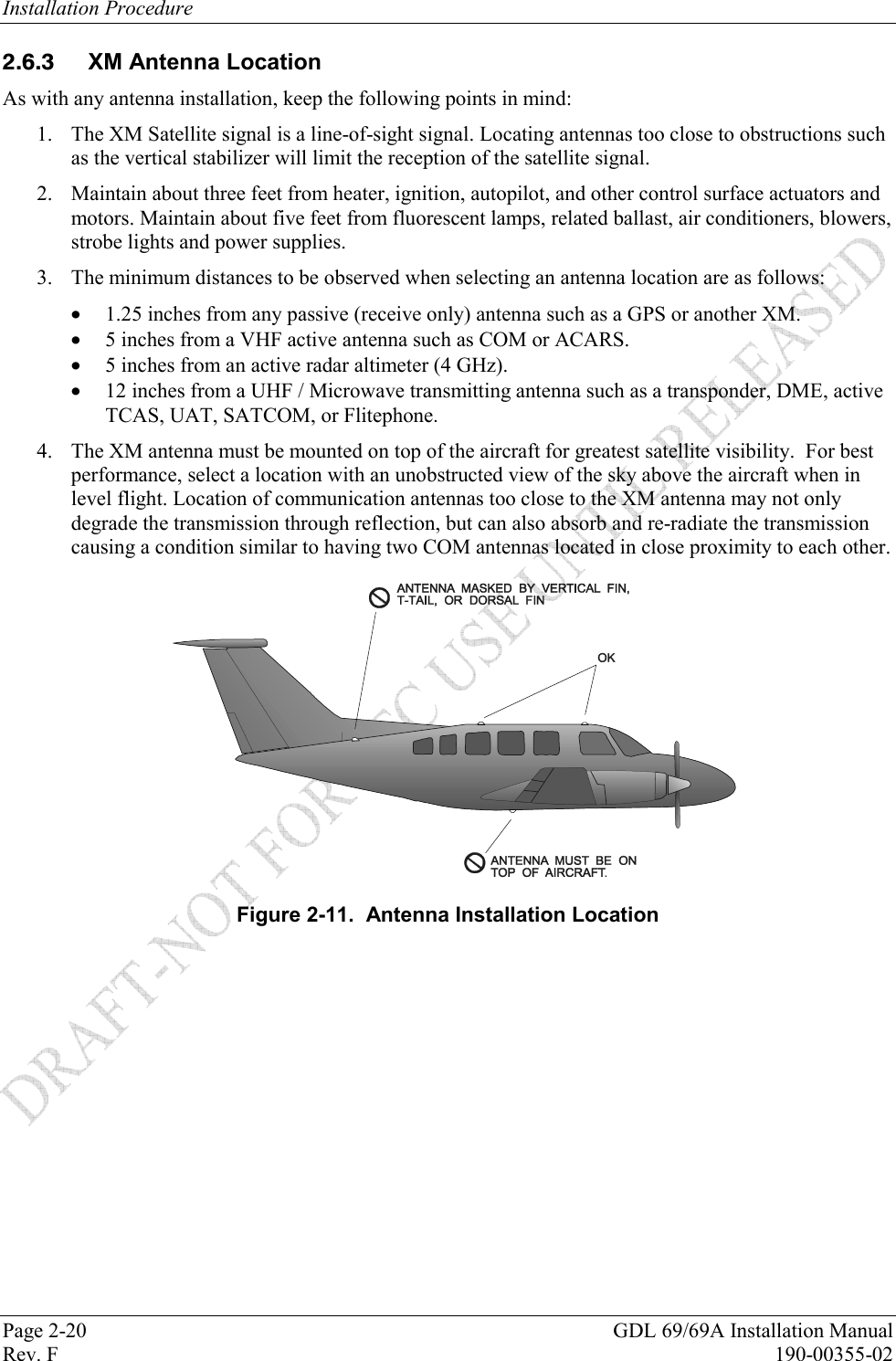 Installation Procedure Page 2-20  GDL 69/69A Installation Manual Rev. F  190-00355-02  XM Antenna Location As with any antenna installation, keep the following points in mind:  1. The XM Satellite signal is a line-of-sight signal. Locating antennas too close to obstructions such as the vertical stabilizer will limit the reception of the satellite signal.  2. Maintain about three feet from heater, ignition, autopilot, and other control surface actuators and motors. Maintain about five feet from fluorescent lamps, related ballast, air conditioners, blowers, strobe lights and power supplies.  3. The minimum distances to be observed when selecting an antenna location are as follows:  1.25 inches from any passive (receive only) antenna such as a GPS or another XM.  5 inches from a VHF active antenna such as COM or ACARS.  5 inches from an active radar altimeter (4 GHz).  12 inches from a UHF / Microwave transmitting antenna such as a transponder, DME, active TCAS, UAT, SATCOM, or Flitephone. 4. The XM antenna must be mounted on top of the aircraft for greatest satellite visibility.  For best performance, select a location with an unobstructed view of the sky above the aircraft when in level flight. Location of communication antennas too close to the XM antenna may not only degrade the transmission through reflection, but can also absorb and re-radiate the transmission causing a condition similar to having two COM antennas located in close proximity to each other.  Figure 2-11.  Antenna Installation Location 