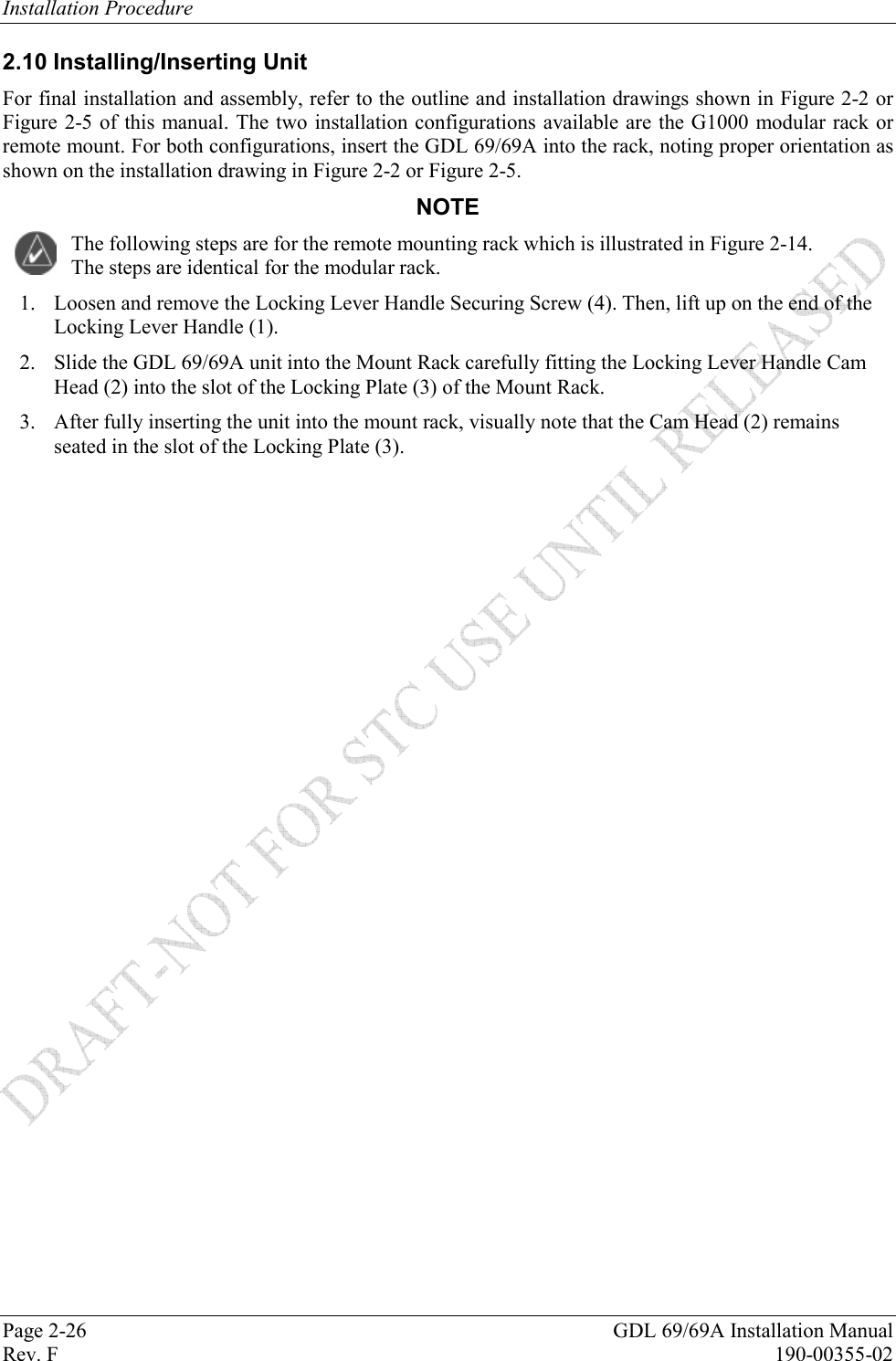 Installation Procedure Page 2-26  GDL 69/69A Installation Manual Rev. F  190-00355-02 2.10 Installing/Inserting Unit For final installation and assembly, refer to the outline and installation drawings shown in Figure 2-2 or Figure 2-5 of this manual. The two installation configurations available are the G1000 modular rack or remote mount. For both configurations, insert the GDL 69/69A into the rack, noting proper orientation as shown on the installation drawing in Figure 2-2 or Figure 2-5. NOTE The following steps are for the remote mounting rack which is illustrated in Figure 2-14.  The steps are identical for the modular rack. 1. Loosen and remove the Locking Lever Handle Securing Screw (4). Then, lift up on the end of the Locking Lever Handle (1). 2. Slide the GDL 69/69A unit into the Mount Rack carefully fitting the Locking Lever Handle Cam Head (2) into the slot of the Locking Plate (3) of the Mount Rack.  3. After fully inserting the unit into the mount rack, visually note that the Cam Head (2) remains seated in the slot of the Locking Plate (3). 