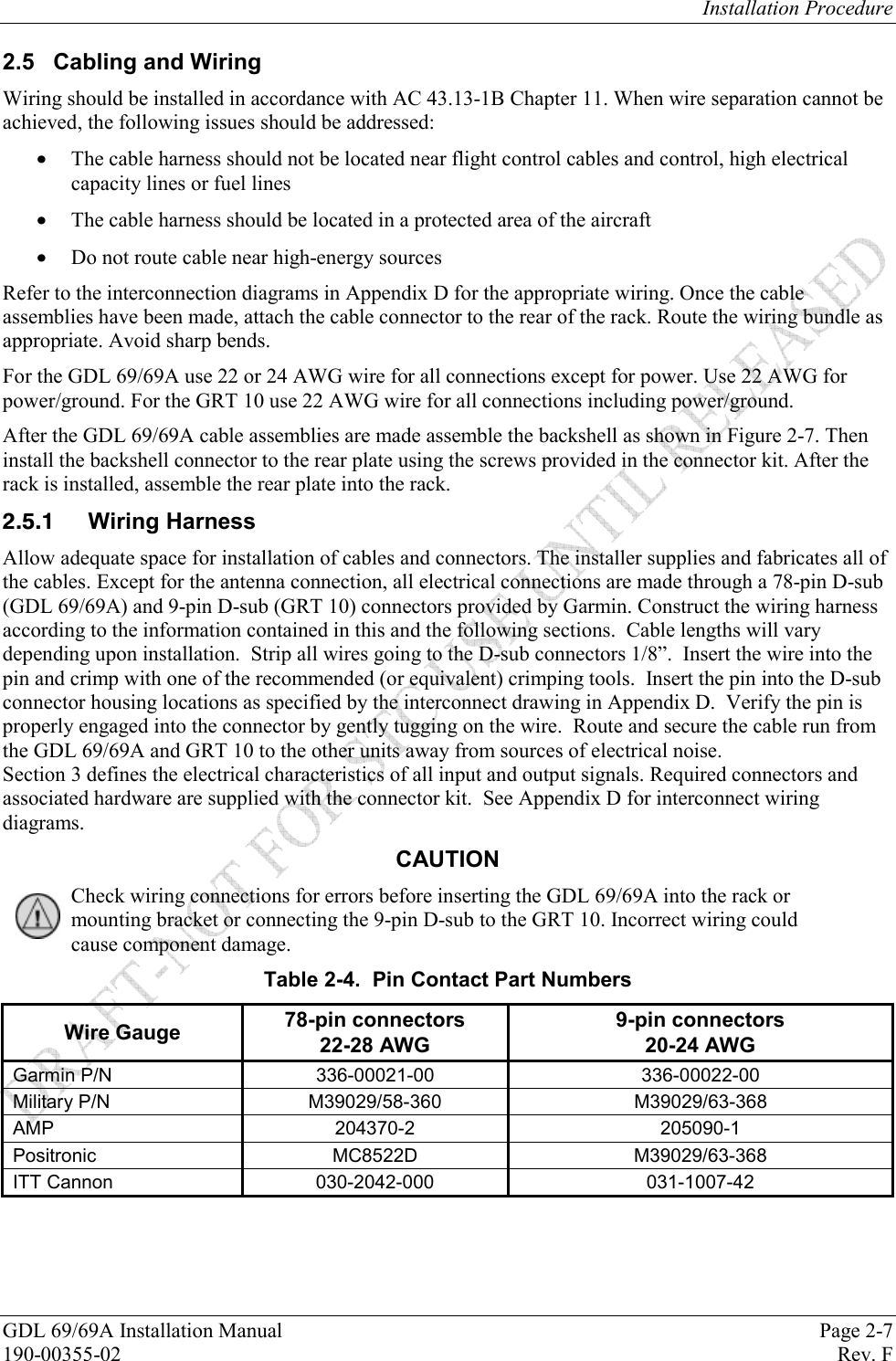 Installation Procedure GDL 69/69A Installation Manual  Page 2-7 190-00355-02   Rev. F 2.5 Cabling and Wiring Wiring should be installed in accordance with AC 43.13-1B Chapter 11. When wire separation cannot be achieved, the following issues should be addressed:  The cable harness should not be located near flight control cables and control, high electrical capacity lines or fuel lines  The cable harness should be located in a protected area of the aircraft  Do not route cable near high-energy sources Refer to the interconnection diagrams in Appendix D for the appropriate wiring. Once the cable assemblies have been made, attach the cable connector to the rear of the rack. Route the wiring bundle as appropriate. Avoid sharp bends. For the GDL 69/69A use 22 or 24 AWG wire for all connections except for power. Use 22 AWG for power/ground. For the GRT 10 use 22 AWG wire for all connections including power/ground.   After the GDL 69/69A cable assemblies are made assemble the backshell as shown in Figure 2-7. Then install the backshell connector to the rear plate using the screws provided in the connector kit. After the rack is installed, assemble the rear plate into the rack.    Wiring Harness Allow adequate space for installation of cables and connectors. The installer supplies and fabricates all of the cables. Except for the antenna connection, all electrical connections are made through a 78-pin D-sub (GDL 69/69A) and 9-pin D-sub (GRT 10) connectors provided by Garmin. Construct the wiring harness according to the information contained in this and the following sections.  Cable lengths will vary depending upon installation.  Strip all wires going to the D-sub connectors 1/8”.  Insert the wire into the pin and crimp with one of the recommended (or equivalent) crimping tools.  Insert the pin into the D-sub connector housing locations as specified by the interconnect drawing in Appendix D.  Verify the pin is properly engaged into the connector by gently tugging on the wire.  Route and secure the cable run from the GDL 69/69A and GRT 10 to the other units away from sources of electrical noise.   Section 3 defines the electrical characteristics of all input and output signals. Required connectors and associated hardware are supplied with the connector kit.  See Appendix D for interconnect wiring diagrams.  CAUTION Check wiring connections for errors before inserting the GDL 69/69A into the rack or mounting bracket or connecting the 9-pin D-sub to the GRT 10. Incorrect wiring could cause component damage.  Table 2-4.  Pin Contact Part Numbers Wire Gauge  78-pin connectors 22-28 AWG 9-pin connectors 20-24 AWG Garmin P/N  336-00021-00  336-00022-00 Military P/N  M39029/58-360  M39029/63-368 AMP 204370-2 205090-1 Positronic MC8522D M39029/63-368 ITT Cannon  030-2042-000  031-1007-42  