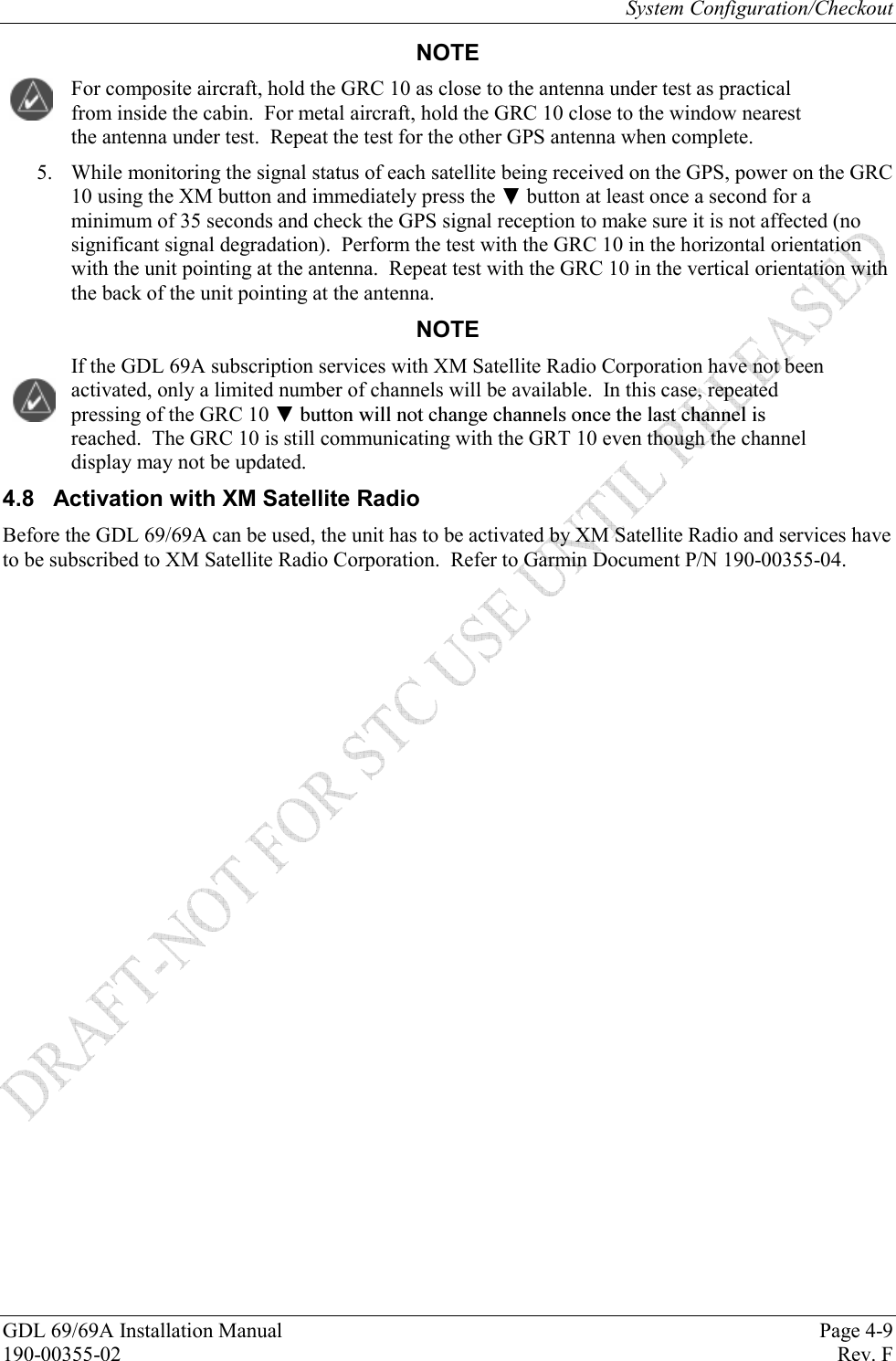 System Configuration/Checkout GDL 69/69A Installation Manual  Page 4-9 190-00355-02   Rev. F NOTE For composite aircraft, hold the GRC 10 as close to the antenna under test as practical from inside the cabin.  For metal aircraft, hold the GRC 10 close to the window nearest the antenna under test.  Repeat the test for the other GPS antenna when complete. 5. While monitoring the signal status of each satellite being received on the GPS, power on the GRC 10 using the XM button and immediately press the  button at least once a second for a minimum of 35 seconds and check the GPS signal reception to make sure it is not affected (no significant signal degradation).  Perform the test with the GRC 10 in the horizontal orientation with the unit pointing at the antenna.  Repeat test with the GRC 10 in the vertical orientation with the back of the unit pointing at the antenna. NOTE If the GDL 69A subscription services with XM Satellite Radio Corporation have not been activated, only a limited number of channels will be available.  In this case, repeated pressing of the GRC 10  reached.  The GRC 10 is still communicating with the GRT 10 even though the channel display may not be updated. 4.8  Activation with XM Satellite Radio Before the GDL 69/69A can be used, the unit has to be activated by XM Satellite Radio and services have to be subscribed to XM Satellite Radio Corporation.  Refer to Garmin Document P/N 190-00355-04. 