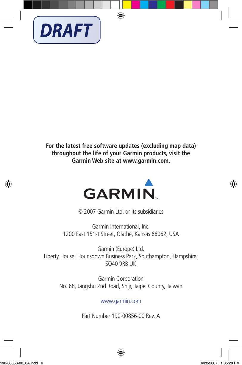 For the latest free software updates (excluding map data) throughout the life of your Garmin products, visit the Garmin Web site at www.garmin.com.© 2007 Garmin Ltd. or its subsidiariesGarmin International, Inc. 1200 East 151st Street, Olathe, Kansas 66062, USAGarmin (Europe) Ltd. Liberty House, Hounsdown Business Park, Southampton, Hampshire, SO40 9RB UKGarmin Corporation No. 68, Jangshu 2nd Road, Shijr, Taipei County, Taiwanwww.garmin.comPart Number 190-00856-00 Rev. A190-00856-00_0A.indd   6 6/22/2007   1:05:29 PM