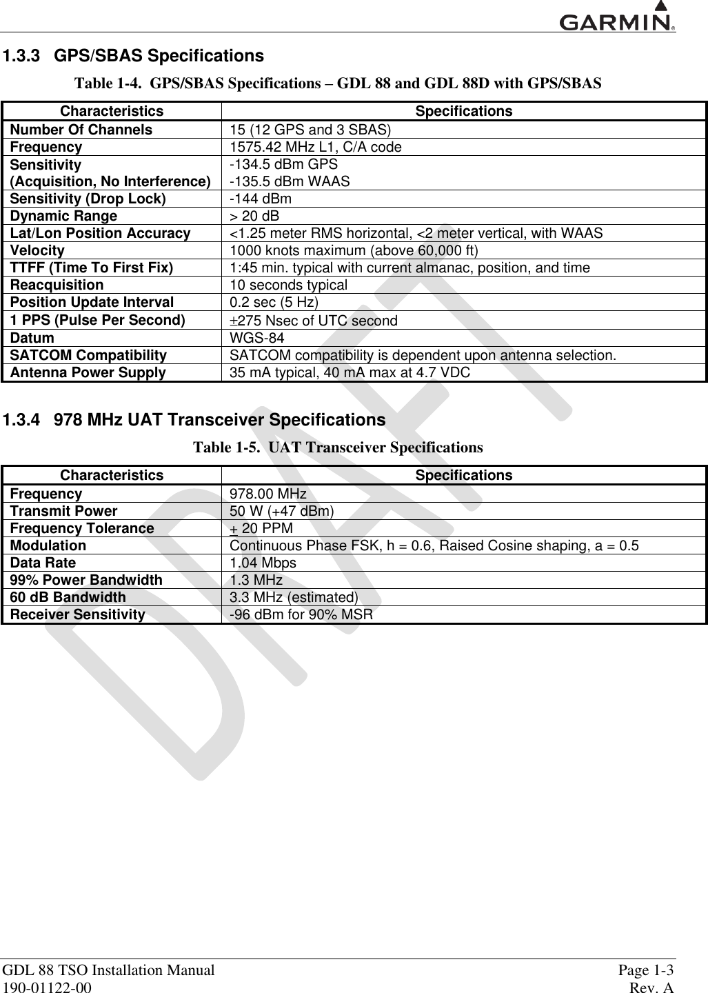  GDL 88 TSO Installation Manual    Page 1-3 190-01122-00  Rev. A  1.3.3  GPS/SBAS Specifications Table 1-4.  GPS/SBAS Specifications – GDL 88 and GDL 88D with GPS/SBAS Characteristics Specifications Number Of Channels 15 (12 GPS and 3 SBAS) Frequency 1575.42 MHz L1, C/A code Sensitivity  (Acquisition, No Interference) -134.5 dBm GPS -135.5 dBm WAAS Sensitivity (Drop Lock) -144 dBm Dynamic Range &gt; 20 dB Lat/Lon Position Accuracy &lt;1.25 meter RMS horizontal, &lt;2 meter vertical, with WAAS Velocity 1000 knots maximum (above 60,000 ft) TTFF (Time To First Fix) 1:45 min. typical with current almanac, position, and time Reacquisition 10 seconds typical Position Update Interval 0.2 sec (5 Hz) 1 PPS (Pulse Per Second) 275 Nsec of UTC second Datum WGS-84 SATCOM Compatibility SATCOM compatibility is dependent upon antenna selection.  Antenna Power Supply 35 mA typical, 40 mA max at 4.7 VDC  1.3.4  978 MHz UAT Transceiver Specifications Table 1-5.  UAT Transceiver Specifications Characteristics Specifications Frequency 978.00 MHz Transmit Power 50 W (+47 dBm) Frequency Tolerance + 20 PPM Modulation Continuous Phase FSK, h = 0.6, Raised Cosine shaping, a = 0.5 Data Rate 1.04 Mbps 99% Power Bandwidth 1.3 MHz 60 dB Bandwidth 3.3 MHz (estimated) Receiver Sensitivity -96 dBm for 90% MSR   
