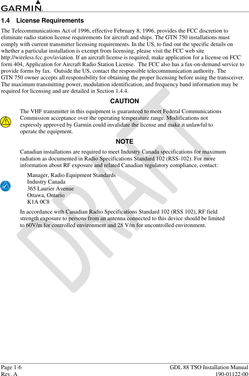 Page 1-6  GDL 88 TSO Installation Manual Rev. A  190-01122-00 1.4  License Requirements The Telecommunications Act of 1996, effective February 8, 1996, provides the FCC discretion to eliminate radio station license requirements for aircraft and ships. The GTN 750 installations must comply with current transmitter licensing requirements. In the US, to find out the specific details on whether a particular installation is exempt from licensing, please visit the FCC web site http://wireless.fcc.gov/aviation. If an aircraft license is required, make application for a license on FCC form 404, Application for Aircraft Radio Station License.  The FCC also has a fax-on-demand service to provide forms by fax.  Outside the US, contact the responsible telecommunication authority. The  GTN 750 owner accepts all responsibility for obtaining the proper licensing before using the transceiver.  The maximum transmitting power, modulation identification, and frequency band information may be required for licensing and are detailed in Section 1.4.4. CAUTION The VHF transmitter in this equipment is guaranteed to meet Federal Communications Commission acceptance over the operating temperature range. Modifications not expressly approved by Garmin could invalidate the license and make it unlawful to operate the equipment. NOTE Canadian installations are required to meet Industry Canada specifications for maximum radiation as documented in Radio Specifications Standard 102 (RSS-102). For more information about RF exposure and related Canadian regulatory compliance, contact: Manager, Radio Equipment Standards Industry Canada 365 Laurier Avenue Ottawa, Ontario K1A 0C8 In accordance with Canadian Radio Specifications Standard 102 (RSS 102), RF field strength exposure to persons from an antenna connected to this device should be limited to 60V/m for controlled environment and 28 V/m for uncontrolled environment.   