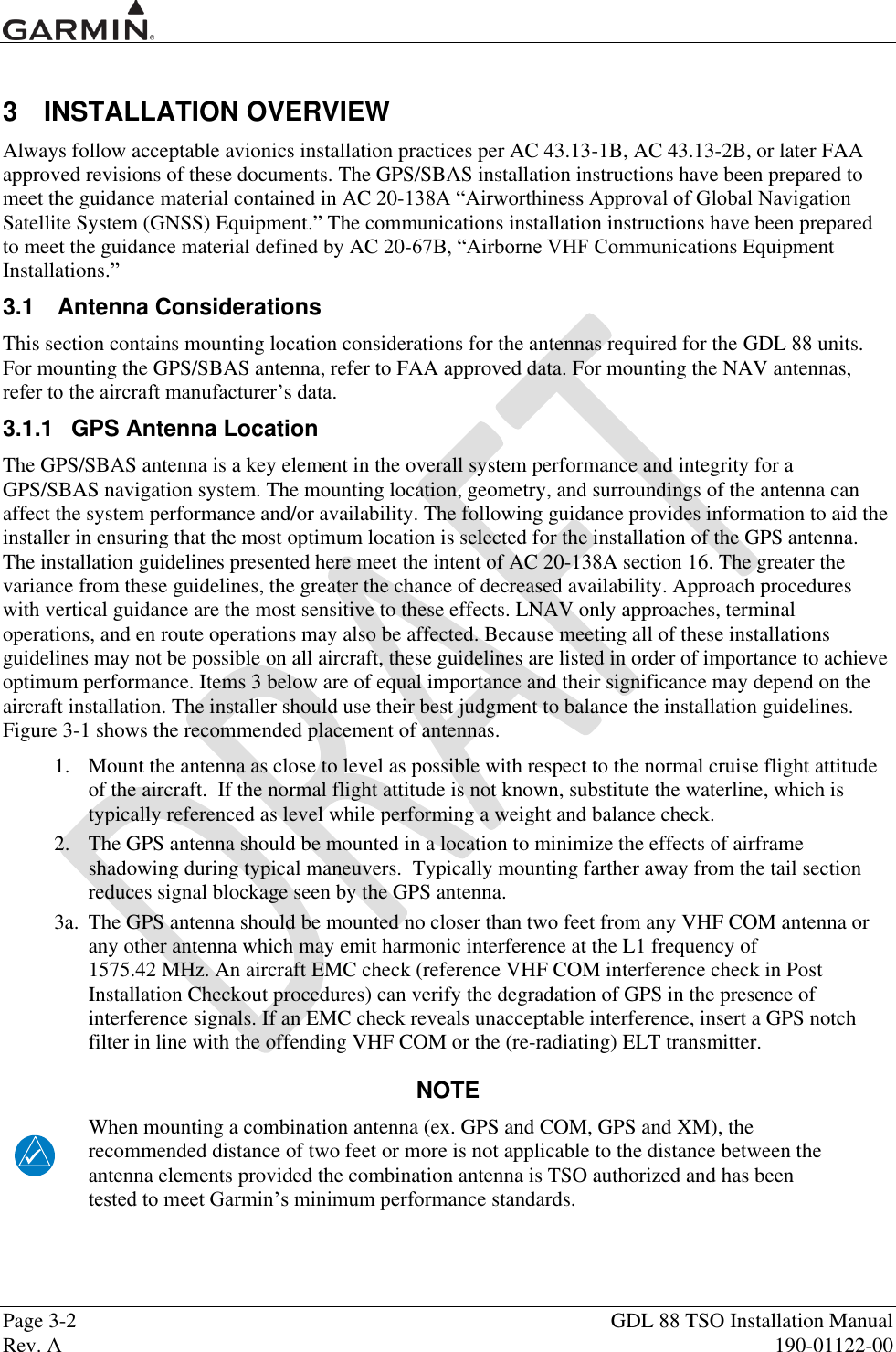  Page 3-2  GDL 88 TSO Installation Manual Rev. A  190-01122-00  3  INSTALLATION OVERVIEW Always follow acceptable avionics installation practices per AC 43.13-1B, AC 43.13-2B, or later FAA approved revisions of these documents. The GPS/SBAS installation instructions have been prepared to meet the guidance material contained in AC 20-138A “Airworthiness Approval of Global Navigation Satellite System (GNSS) Equipment.” The communications installation instructions have been prepared to meet the guidance material defined by AC 20-67B, “Airborne VHF Communications Equipment Installations.”  3.1  Antenna Considerations This section contains mounting location considerations for the antennas required for the GDL 88 units.  For mounting the GPS/SBAS antenna, refer to FAA approved data. For mounting the NAV antennas, refer to the aircraft manufacturer‟s data. 3.1.1  GPS Antenna Location The GPS/SBAS antenna is a key element in the overall system performance and integrity for a GPS/SBAS navigation system. The mounting location, geometry, and surroundings of the antenna can affect the system performance and/or availability. The following guidance provides information to aid the installer in ensuring that the most optimum location is selected for the installation of the GPS antenna. The installation guidelines presented here meet the intent of AC 20-138A section 16. The greater the variance from these guidelines, the greater the chance of decreased availability. Approach procedures with vertical guidance are the most sensitive to these effects. LNAV only approaches, terminal operations, and en route operations may also be affected. Because meeting all of these installations guidelines may not be possible on all aircraft, these guidelines are listed in order of importance to achieve optimum performance. Items 3 below are of equal importance and their significance may depend on the aircraft installation. The installer should use their best judgment to balance the installation guidelines. Figure 3-1 shows the recommended placement of antennas. 1.  Mount the antenna as close to level as possible with respect to the normal cruise flight attitude of the aircraft.  If the normal flight attitude is not known, substitute the waterline, which is typically referenced as level while performing a weight and balance check. 2.  The GPS antenna should be mounted in a location to minimize the effects of airframe shadowing during typical maneuvers.  Typically mounting farther away from the tail section reduces signal blockage seen by the GPS antenna.   3a.  The GPS antenna should be mounted no closer than two feet from any VHF COM antenna or any other antenna which may emit harmonic interference at the L1 frequency of  1575.42 MHz. An aircraft EMC check (reference VHF COM interference check in Post Installation Checkout procedures) can verify the degradation of GPS in the presence of interference signals. If an EMC check reveals unacceptable interference, insert a GPS notch filter in line with the offending VHF COM or the (re-radiating) ELT transmitter. NOTE When mounting a combination antenna (ex. GPS and COM, GPS and XM), the recommended distance of two feet or more is not applicable to the distance between the antenna elements provided the combination antenna is TSO authorized and has been tested to meet Garmin‟s minimum performance standards. 